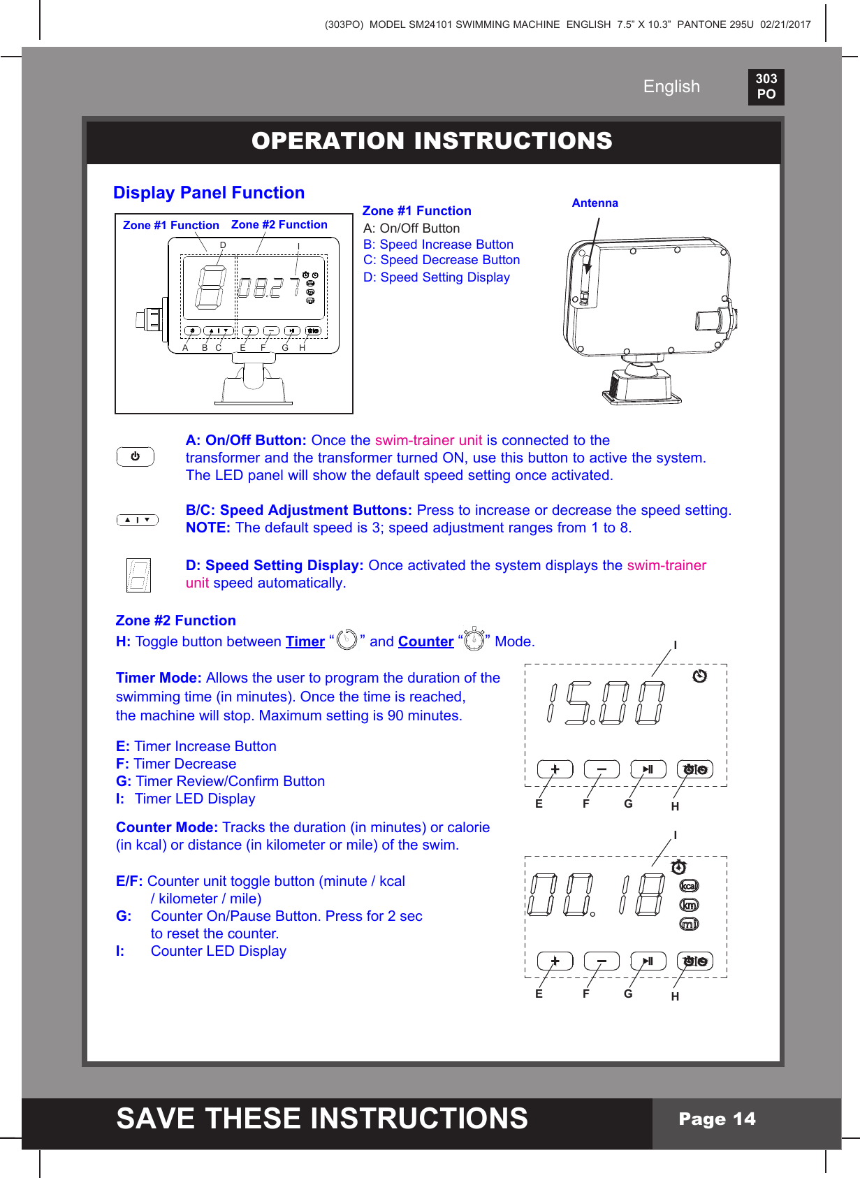 (303PO)  MODEL SM24101 SWIMMING MACHINE  ENGLISH  7.5&rdquo; X 10.3&rdquo;  PANTONE 295U  02/21/2017303PO    SAVE THESE INSTRUCTIONSEnglishPage 14Display Panel Function                                                   Zone #1 Function  A:On/OffButton      B: Speed Increase Button    C: Speed Decrease Button    D: Speed Setting DisplayOPERATION INSTRUCTIONS AntennaZone #1 Function Zone #2 FunctionA B CDIE F G H     A: On/Off Button: Once the swim-trainer unit is connected to the      transformer and the transformer turned ON, use this button to active the system.    TheLEDpanelwillshowthedefaultspeedsettingonceactivated.     B/C: Speed Adjustment Buttons: Press to increase or decrease the speed setting.     NOTE: The default speed is 3; speed adjustment ranges from 1 to 8.     D: Speed Setting Display: Once activated the system displays the swim-trainer      unit speed automatically.Zone #2 FunctionH: Toggle button between Timer &ldquo;&rdquo;and Counter &ldquo;&rdquo;Mode.Timer Mode: Allows the user to program the duration of the swimming time (in minutes). Once the time is reached, the machine will stop. Maximum setting is 90 minutes.E: Timer Increase Button F: Timer Decrease G:TimerReview/ConrmButtonI:   TimerLEDDisplayCounter Mode:Trackstheduration(inminutes)orcalorie(inkcal)ordistance(inkilometerormile)oftheswim.E/F:Counterunittogglebutton(minute/kcal   /kilometer/mile)G: CounterOn/PauseButton.Pressfor2sec      to reset the counter.I:      CounterLEDDisplayE F GIHE F GIH