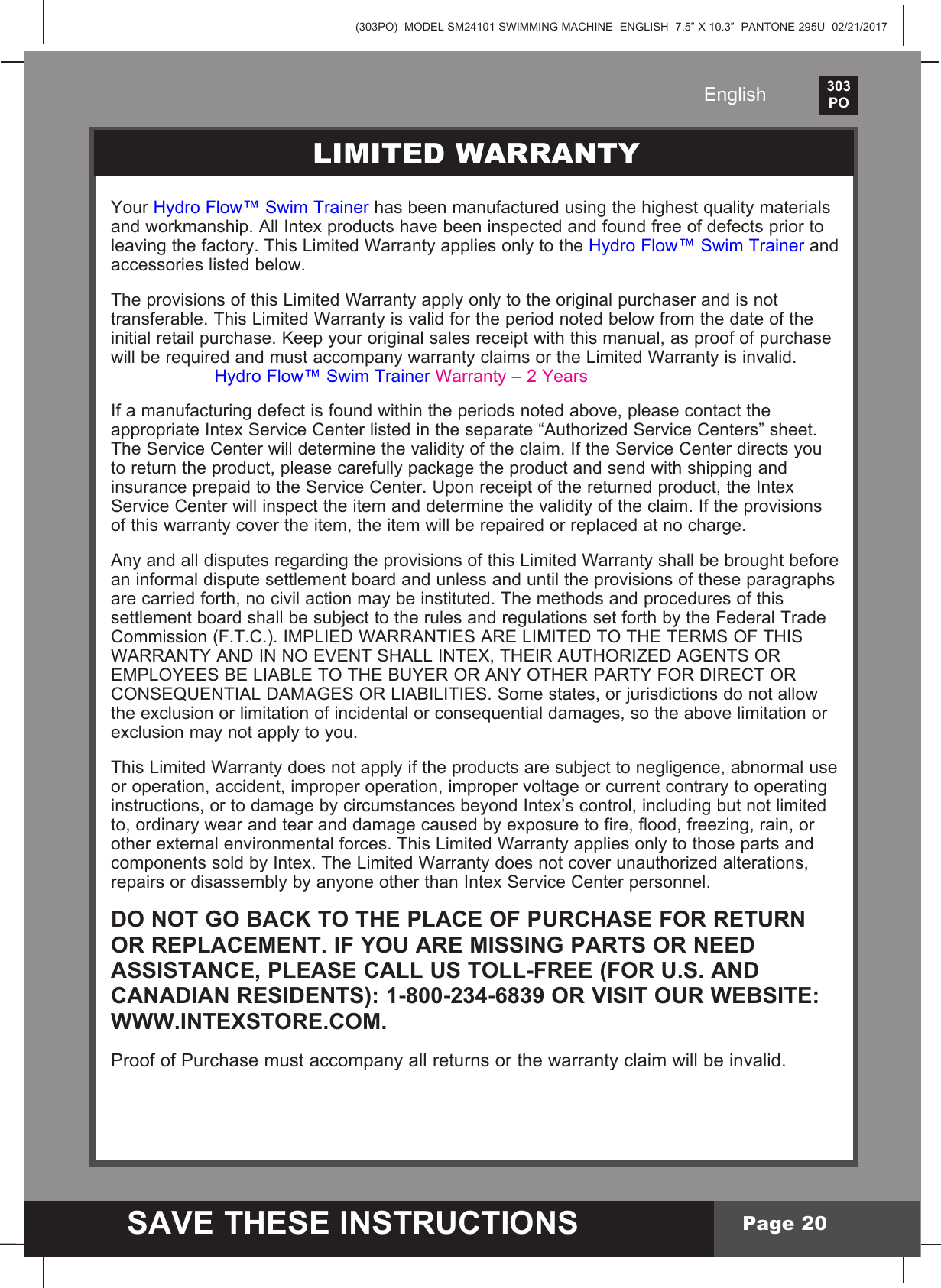 (303PO)  MODEL SM24101 SWIMMING MACHINE  ENGLISH  7.5&rdquo; X 10.3&rdquo;  PANTONE 295U  02/21/2017303PO    SAVE THESE INSTRUCTIONSEnglishPage 20PARTS LISTLIMITED WARRANTYYourHydro Flow&trade; Swim Trainer has been manufactured using the highest quality materials andworkmanship.AllIntexproductshavebeeninspectedandfoundfreeofdefectspriortoleavingthefactory.ThisLimitedWarrantyappliesonlytotheHydro Flow&trade; Swim Trainer and accessories listed below.                                                                                          TheprovisionsofthisLimitedWarrantyapplyonlytotheoriginalpurchaserandisnottransferable.ThisLimitedWarrantyisvalidfortheperiodnotedbelowfromthedateoftheinitialretailpurchase.Keepyouroriginalsalesreceiptwiththismanual,asproofofpurchasewillberequiredandmustaccompanywarrantyclaimsortheLimitedWarrantyisinvalid.     Hydro Flow&trade; Swim Trainer Warranty&ndash;2Years  If a manufacturing defect is found within the periods noted above, please contact the appropriateIntexServiceCenterlistedintheseparate&ldquo;AuthorizedServiceCenters&rdquo;sheet. The Service Center will determine the validity of the claim. If the Service Center directs you toreturntheproduct,pleasecarefullypackagetheproductandsendwithshippingandinsurance prepaid to the Service Center. Upon receipt of the returned product, the Intex Service Center will inspect the item and determine the validity of the claim. If the provisions of this warranty cover the item, the item will be repaired or replaced at no charge.  AnyandalldisputesregardingtheprovisionsofthisLimitedWarrantyshallbebroughtbeforean informal dispute settlement board and unless and until the provisions of these paragraphs are carried forth, no civil action may be instituted. The methods and procedures of this settlement board shall be subject to the rules and regulations set forth by the Federal Trade Commission(F.T.C.).IMPLIEDWARRANTIESARELIMITEDTOTHETERMSOFTHISWARRANTYANDINNOEVENTSHALLINTEX,THEIRAUTHORIZEDAGENTSOREMPLOYEESBELIABLETOTHEBUYERORANYOTHERPARTYFORDIRECTORCONSEQUENTIALDAMAGESORLIABILITIES.Somestates,orjurisdictionsdonotallowthe exclusion or limitation of incidental or consequential damages, so the above limitation or exclusion may not apply to you.  ThisLimitedWarrantydoesnotapplyiftheproductsaresubjecttonegligence,abnormaluseor operation, accident, improper operation, improper voltage or current contrary to operating instructions, or to damage by circumstances beyond Intex&rsquo;s control, including but not limited to, ordinary wear and tear and damage caused by exposure to fire, flood, freezing, rain, or otherexternalenvironmentalforces.ThisLimitedWarrantyappliesonlytothosepartsandcomponentssoldbyIntex.TheLimitedWarrantydoesnotcoverunauthorizedalterations,repairs or disassembly by anyone other than Intex Service Center personnel.DO NOT GO BACK TO THE PLACE OF PURCHASE FOR RETURN OR REPLACEMENT. IF YOU ARE MISSING PARTS OR NEED  ASSISTANCE, PLEASE CALL US TOLL-FREE (FOR U.S. AND  CANADIAN RESIDENTS): 1-800-234-6839 OR VISIT OUR WEBSITE: WWW.INTEXSTORE.COM. Proof of Purchase must accompany all returns or the warranty claim will be invalid.