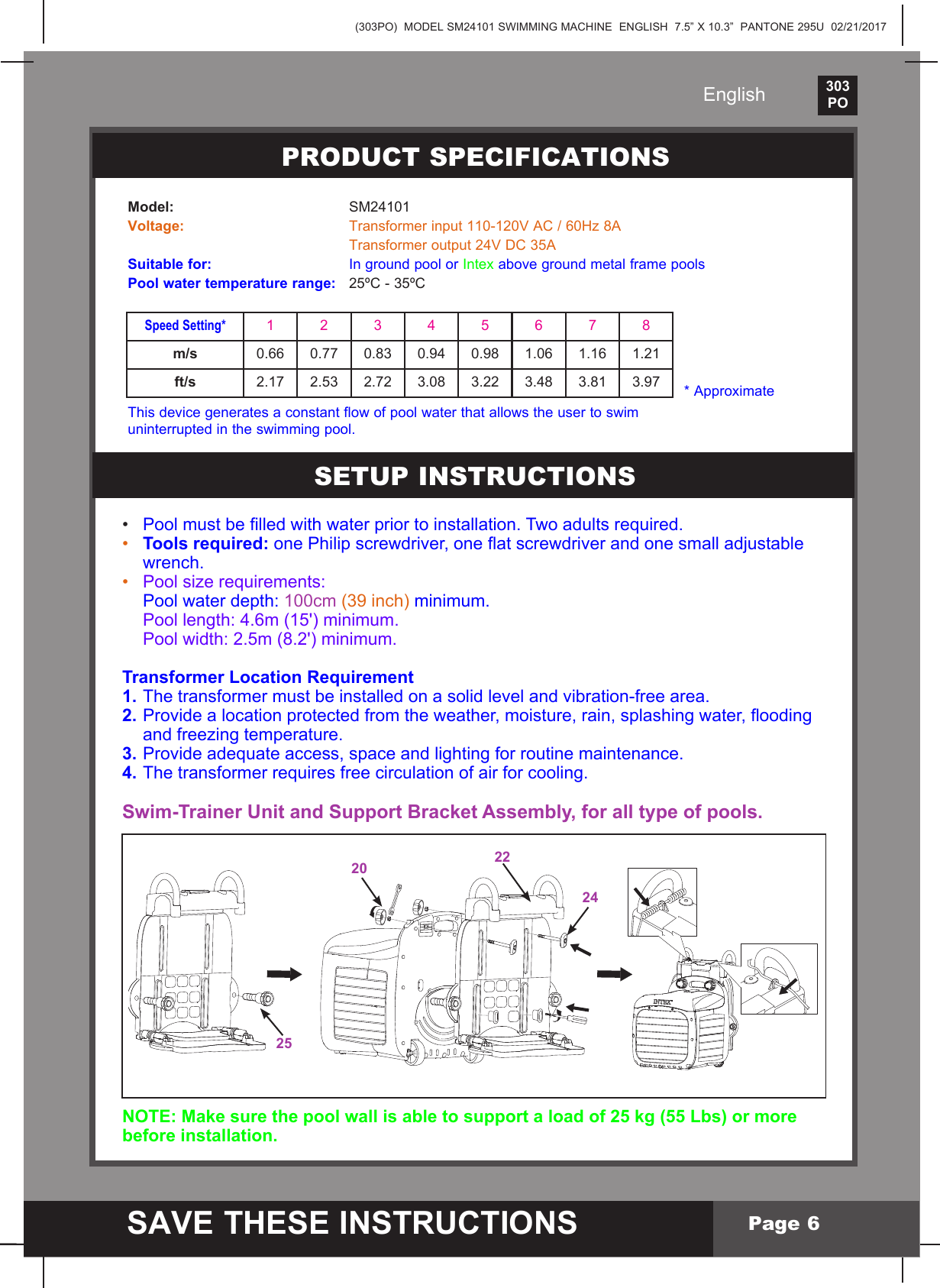 (303PO)  MODEL SM24101 SWIMMING MACHINE  ENGLISH  7.5&rdquo; X 10.3&rdquo;  PANTONE 295U  02/21/2017303PO    SAVE THESE INSTRUCTIONSEnglishPage 6&bull; Poolmustbelledwithwaterpriortoinstallation.Twoadultsrequired.&bull; Tools required:onePhilipscrewdriver,oneatscrewdriverandonesmalladjustable wrench.&bull; Pool size requirements:  Pool water depth: 100cm (39 inch) minimum.  Pool length: 4.6m (15') minimum.    Pool width: 2.5m (8.2') minimum.Transformer Location Requirement1. The transformer must be installed on a solid level and vibration-free area. 2.Providealocationprotectedfromtheweather,moisture,rain,splashingwater,ooding  and freezing temperature.3. Provide adequate access, space and lighting for routine maintenance.4. The transformer requires free circulation of air for cooling.Swim-Trainer Unit and Support Bracket Assembly, for all type of pools.NOTE: Make sure the pool wall is able to support a load of 25 kg (55 Lbs) or more before installation.Model: SM24101Voltage: Transformerinput110-120VAC/60Hz8A  Transformeroutput24VDC35ASuitable for:  In ground pool or Intex above ground metal frame poolsPool water temperature range:  25&ordm;C - 35&ordm;C* ApproximatePRODUCT SPECIFICATIONSSETUP INSTRUCTIONS Speed Setting*12345678m/s 0.66 0.77 0.83 0.94 0.98 1.06 1.16 1.21ft/s 2.17 2.53  2.72  3.08  3.22  3.48  3.81 3.97This device generates a constant flow of pool water that allows the user to swim uninterrupted in the swimming pool.25202422