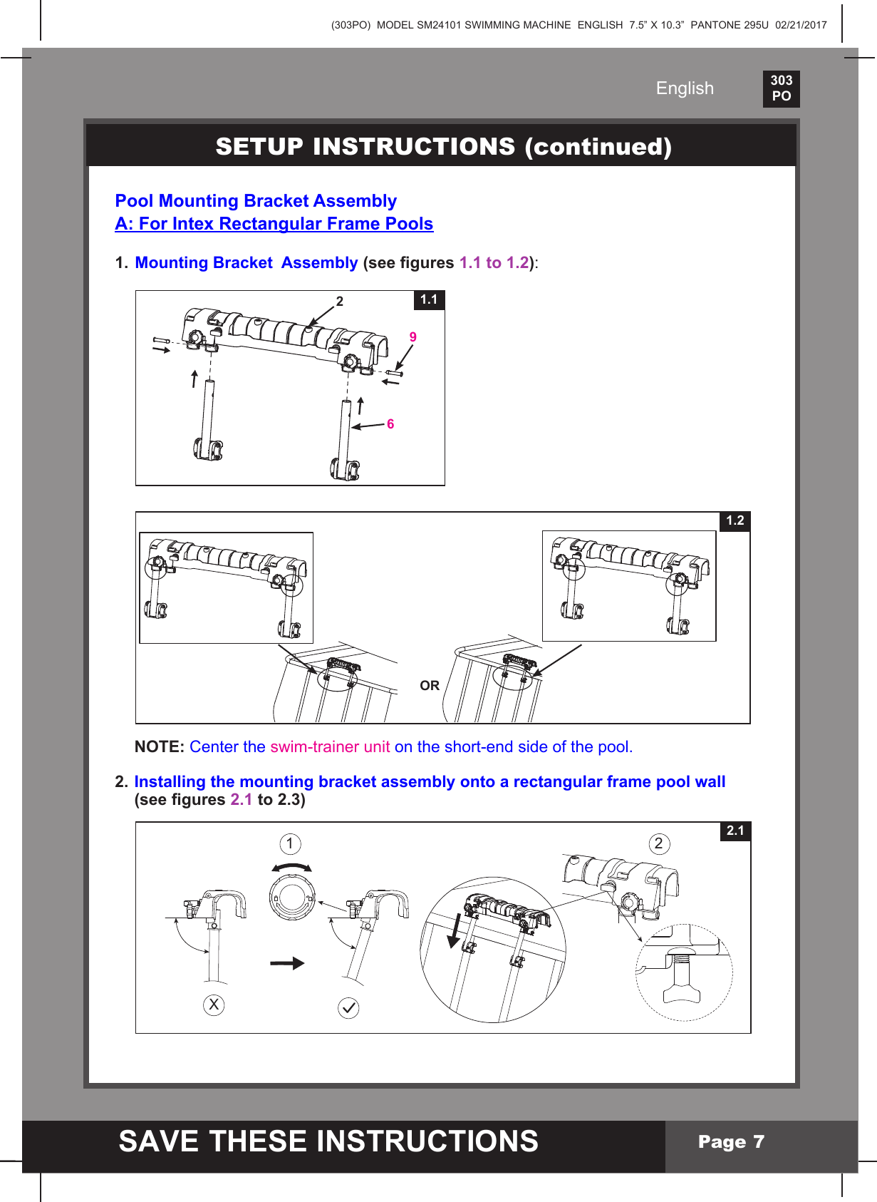 (303PO)  MODEL SM24101 SWIMMING MACHINE  ENGLISH  7.5&rdquo; X 10.3&rdquo;  PANTONE 295U  02/21/2017303PO    SAVE THESE INSTRUCTIONSEnglishPage 7Pool Mounting Bracket AssemblyA: For Intex Rectangular Frame Pools1.  Mounting Bracket  Assembly (see gures 1.1 to 1.2): NOTE: Center the swim-trainer unit on the short-end side of the pool.2. Installing the mounting bracket assembly onto a rectangular frame pool wall    (see gures 2.1 to 2.3)SETUP INSTRUCTIONS (continued)X1 2 2.12691.1OR1.2