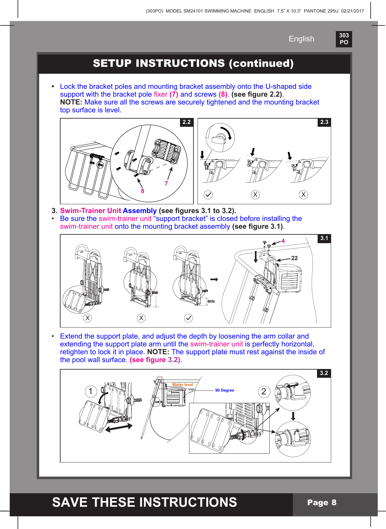 (303PO)  MODEL SM24101 SWIMMING MACHINE  ENGLISH  7.5&rdquo; X 10.3&rdquo;  PANTONE 295U  02/21/2017303PO    SAVE THESE INSTRUCTIONSEnglishPage 8123.2Water level90 Degree&bull; LockthebracketpolesandmountingbracketassemblyontotheU-shapedside supportwiththebracketpolexer(7) and screws (8). (see gure 2.2).   NOTE: Makesureallthescrewsaresecurelytightenedandthemountingbracket  top surface is level. 3. Swim-Trainer Unit Assembly (see gures 3.1 to 3.2).&bull; Be sure the swim-trainer unit&ldquo;supportbracket&rdquo;isclosedbeforeinstallingthe swim-trainer unitontothemountingbracketassembly (see figure 3.1).&bull; Extend the support plate, and adjust the depth by loosening the arm collar and   extending the support plate arm until the swim-trainer unit is perfectly horizontal,  retightentolockitinplace.NOTE: The support plate must rest against the inside of   the pool wall surface. (see gure 3.2).SETUP INSTRUCTIONS (continued)X X2.32.278XX3.14 22 MIN