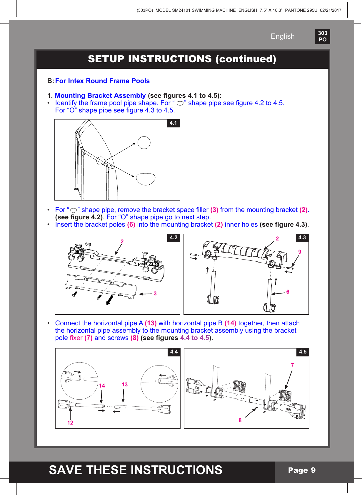 (303PO)  MODEL SM24101 SWIMMING MACHINE  ENGLISH  7.5&rdquo; X 10.3&rdquo;  PANTONE 295U  02/21/2017303PO    SAVE THESE INSTRUCTIONSEnglishPage 9B: For Intex Round Frame Pools1. Mounting Bracket Assembly (see figures 4.1 to 4.5):&bull; Identify the frame pool pipe shape. For &ldquo; &rdquo;shapepipeseegure4.2to4.5. For&ldquo;O&rdquo;shapepipeseegure4.3to4.5.&bull; For &ldquo; &rdquo;shapepipe,removethebracketspaceller(3)fromthemountingbracket(2).  (see gure 4.2). For&ldquo;O&rdquo;shapepipegotonextstep.&bull; Insertthebracketpoles(6)intothemountingbracket(2) inner holes (see gure 4.3).&bull; Connect the horizontal pipe A (13) with horizontal pipe B (14) together, then attach  thehorizontalpipeassemblytothemountingbracketassemblyusingthebracket pole xer (7) and screws (8) (see gures 4.4 to 4.5).SETUP INSTRUCTIONS (continued)4.14.32694.2234.54.4121314887