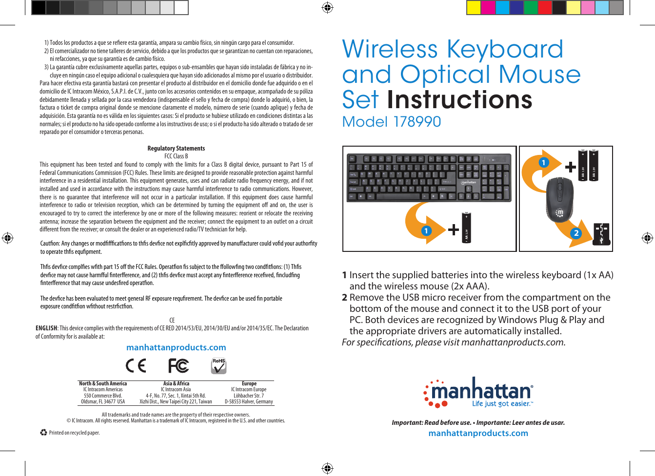 © IC Intracom. All rights reserved. Manhattan is a trademark of IC Intracom, registered in the U.S. and other countries.All trademarks and trade names are the property of their respective owners.Printed on recycled paper.North &amp; South AmericaIC Intracom Americas550 Commerce Blvd.Oldsmar, FL 34677  USA Asia &amp; AfricaIC Intracom Asia4-F, No. 77, Sec. 1, Xintai 5th Rd.Xizhi Dist., New Taipei City 221, Taiwan EuropeIC Intracom EuropeLöhbacher Str. 7D-58553 Halver, GermanyImportant: Read before use. • Importante: Leer antes de usar.manhattanproducts.comWireless Keyboard and Optical Mouse Set InstructionsModel 1789 9 0manhattanproducts.com1)  Todos los productos a que se reere esta garantía, ampara su cambio físico, sin ningún cargo para el consumidor. 2)  El comercializador no tiene talleres de servicio, debido a que los productos que se garantizan no cuentan con reparaciones, ni refacciones, ya que su garantía es de cambio físico. 3)  La garantía cubre exclusivamente aquellas partes, equipos o sub-ensambles que hayan sido instaladas de fábrica y no in-cluye en ningún caso el equipo adicional o cualesquiera que hayan sido adicionados al mismo por el usuario o distribuidor. Para hacer efectiva esta garantía bastará con presentar el producto al distribuidor en el domicilio donde fue adquirido o en el domicilio de IC Intracom México, S.A.P.I. de C.V., junto con los accesorios contenidos en su empaque, acompañado de su póliza debidamente llenada y sellada por la casa vendedora (indispensable el sello y fecha de compra) donde lo adquirió, o bien, la factura o ticket de compra original donde se mencione claramente el modelo, número de serie (cuando aplique) y fecha de adquisición. Esta garantía no es válida en los siguientes casos: Si el producto se hubiese utilizado en condiciones distintas a las normales; si el producto no ha sido operado conforme a los instructivos de uso; o si el producto ha sido alterado o tratado de ser reparado por el consumidor o terceras personas.Regulatory StatementsFCC Class BThis equipment has been tested and found to comply with the limits for a Class B digital device, pursuant to Part 15 of Federal Communications Commission (FCC) Rules. These limits are designed to provide reasonable protection against harmful interference in a residential installation. This equipment generates, uses and can radiate radio frequency energy, and if not installed and used in accordance with the instructions may cause harmful interference to radio communications. However, there is no guarantee that interference will not occur in a particular installation. If this equipment does cause harmful interference to radio or television reception, which can be determined by turning the equipment o and on, the user is encouraged to try to correct the interference by one or more of the following measures: reorient or relocate the receiving antenna; increase the separation between the equipment and the receiver; connect the equipment to an outlet on a circuit dierent from the receiver; or consult the dealer or an experienced radio/TV technician for help. CEENGLISH: This device complies with the requirements of CE RED 2014/53/EU, 2014/30/EU and/or 2014/35/EC. The Declaration of Conformity for is available at:1  Insert the supplied batteries into the wireless keyboard (1x AA) and the wireless mouse (2x AAA).2  Remove the USB micro receiver from the compartment on the bottom of the mouse and connect it to the USB port of your PC. Both devices are recognized by Windows Plug &amp; Play and the appropriate drivers are automatically installed.For specications, please visit manhattanproducts.com.121Cauton: Any changes or modcatons to ths devce not explctly approved by manuacturer could vod your authortyto operate ths equpment.Ths devce comples wth part 15 o the FCC Rules. Operaton s subject to the ollowng two condtons: (1) Thsdevce may not cause harmul ntererence, and (2) ths devce must accept any ntererence receved, ncludngntererence that may cause undesred operaton.The devce has been evaluated to meet general RF exposure requrement. The devce can be used n portableexposure condton wthout restrcton.