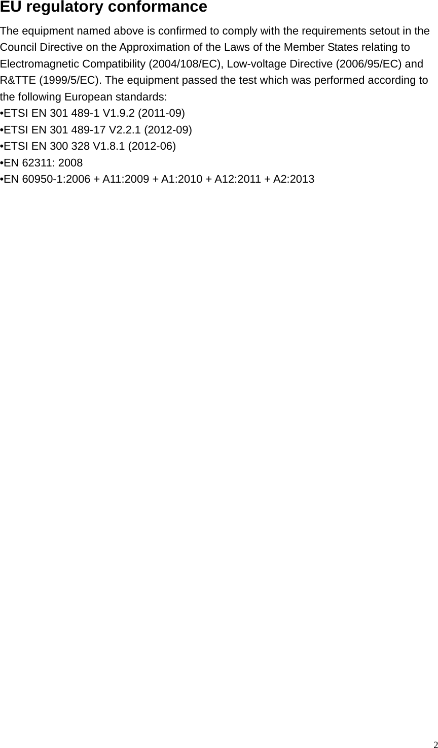  2EU regulatory conformance   The equipment named above is confirmed to comply with the requirements setout in the Council Directive on the Approximation of the Laws of the Member States relating to Electromagnetic Compatibility (2004/108/EC), Low-voltage Directive (2006/95/EC) and R&amp;TTE (1999/5/EC). The equipment passed the test which was performed according to the following European standards: •ETSI EN 301 489-1 V1.9.2 (2011-09) •ETSI EN 301 489-17 V2.2.1 (2012-09) •ETSI EN 300 328 V1.8.1 (2012-06) •EN 62311: 2008 •EN 60950-1:2006 + A11:2009 + A1:2010 + A12:2011 + A2:2013          