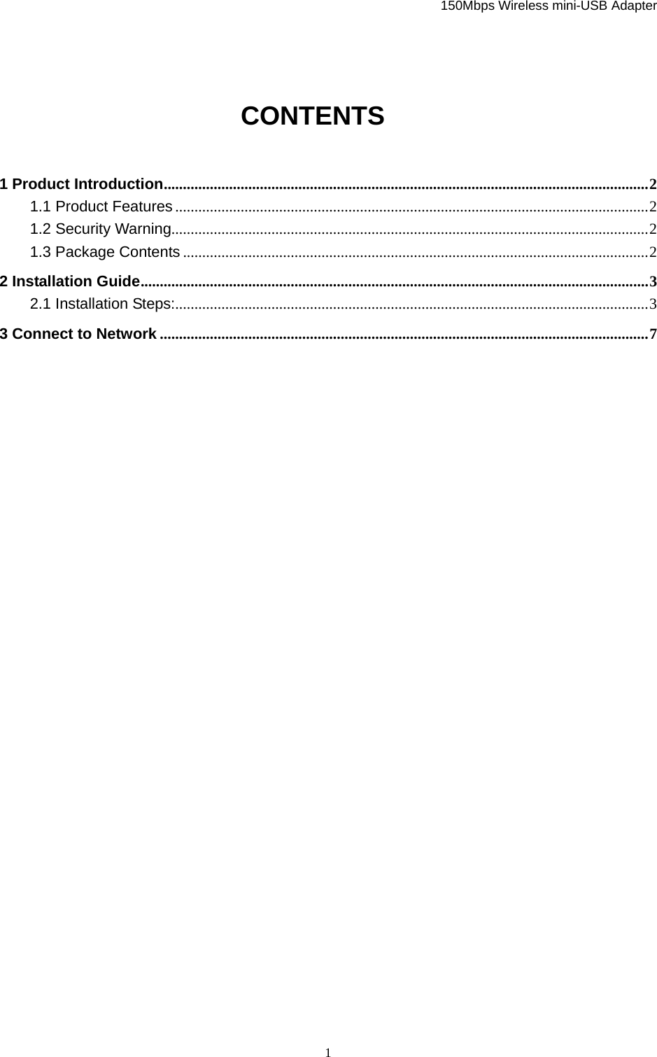   150Mbps Wireless mini-USB Adapter  1 CONTENTS 1 Product Introduction..............................................................................................................................2 1.1 Product Features ...........................................................................................................................2 1.2 Security Warning............................................................................................................................2 1.3 Package Contents .........................................................................................................................2 2 Installation Guide....................................................................................................................................3 2.1 Installation Steps:...........................................................................................................................3 3 Connect to Network ...............................................................................................................................7                  