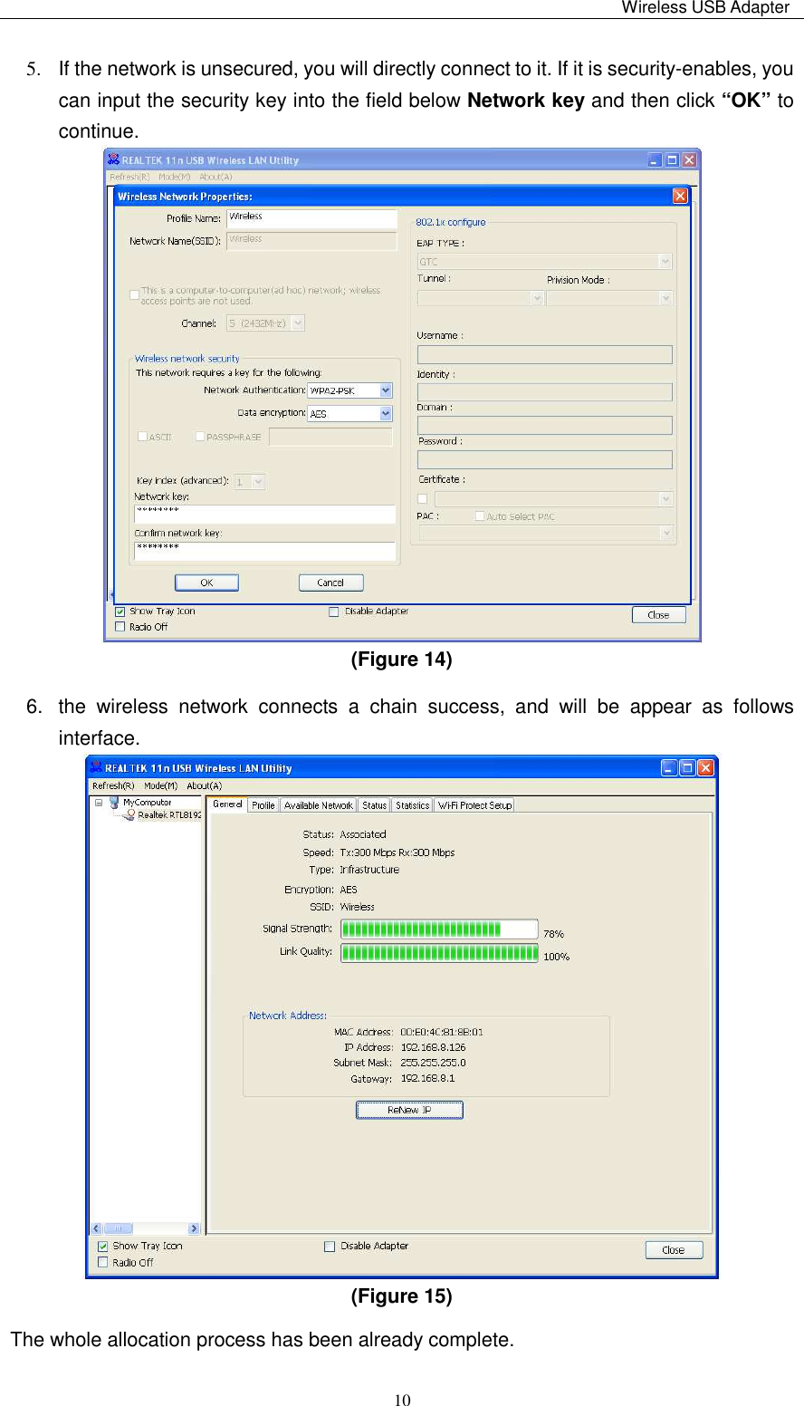                                                                                                                                                 Wireless USB Adapter    105.  If the network is unsecured, you will directly connect to it. If it is security-enables, you can input the security key into the field below Network key and then click “OK” to continue.  (Figure 14)   6.  the  wireless  network  connects  a  chain  success,  and  will  be  appear  as  follows interface.      (Figure 15)   The whole allocation process has been already complete. 