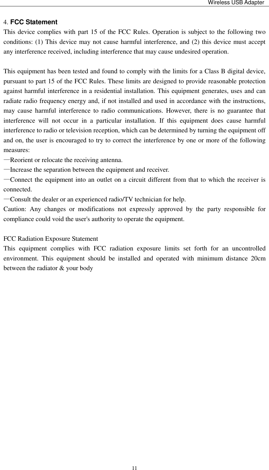                                                                                                                                                 Wireless USB Adapter    114. FCC Statement This device complies with part 15 of the FCC Rules. Operation is subject to the following two conditions: (1) This device may not cause harmful interference, and (2) this device must accept any interference received, including interference that may cause undesired operation.    This equipment has been tested and found to comply with the limits for a Class B digital device, pursuant to part 15 of the FCC Rules. These limits are designed to provide reasonable protection against harmful interference in a residential installation. This equipment generates, uses and can radiate radio frequency energy and, if not installed and used in accordance with the instructions, may  cause  harmful  interference  to  radio communications.  However,  there  is  no  guarantee  that interference  will  not  occur  in  a  particular  installation.  If  this  equipment  does  cause  harmful interference to radio or television reception, which can be determined by turning the equipment off and on, the user is encouraged to try to correct the interference by one or more of the following measures: —Reorient or relocate the receiving antenna. —Increase the separation between the equipment and receiver. —Connect the equipment into an outlet on a circuit different from that to which the receiver is connected. —Consult the dealer or an experienced radio/TV technician for help. Caution:  Any  changes  or  modifications  not  expressly  approved  by  the  party  responsible  for compliance could void the user&apos;s authority to operate the equipment.    FCC Radiation Exposure Statement This  equipment  complies  with  FCC  radiation  exposure  limits  set  forth  for  an  uncontrolled environment.  This  equipment  should  be  installed  and  operated  with  minimum  distance  20cm between the radiator &amp; your body   