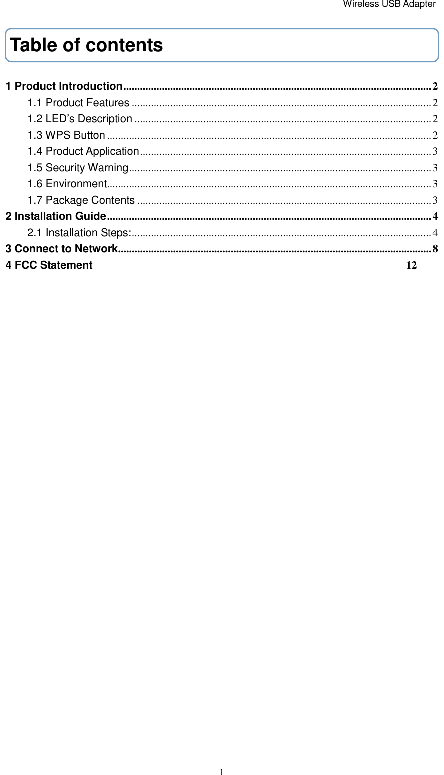                                                                                                                                                 Wireless USB Adapter   1Table of contents 1 Product Introduction ................................................................................................................ 2 1.1 Product Features ............................................................................................................. 2 1.2 LED’s Description ............................................................................................................ 2 1.3 WPS Button ...................................................................................................................... 2 1.4 Product Application .......................................................................................................... 3 1.5 Security Warning .............................................................................................................. 3 1.6 Environment...................................................................................................................... 3 1.7 Package Contents ........................................................................................................... 3 2 Installation Guide ...................................................................................................................... 4 2.1 Installation Steps: ............................................................................................................. 4 3 Connect to Network .................................................................................................................. 8 4 FCC Statement                                                          12                