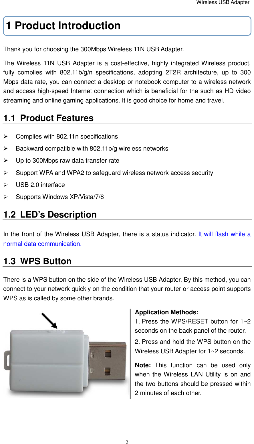                                                                                                                                                 Wireless USB Adapter   21 Product Introduction Thank you for choosing the 300Mbps Wireless 11N USB Adapter. The Wireless 11N USB Adapter is a  cost-effective, highly integrated Wireless  product, fully  complies  with  802.11b/g/n  specifications,  adopting  2T2R  architecture,  up  to  300 Mbps data rate, you can connect a desktop or notebook computer to a wireless network and access high-speed Internet connection which is beneficial for the such as HD video streaming and online gaming applications. It is good choice for home and travel. 1.1  Product Features   Complies with 802.11n specifications   Backward compatible with 802.11b/g wireless networks   Up to 300Mbps raw data transfer rate    Support WPA and WPA2 to safeguard wireless network access security   USB 2.0 interface   Supports Windows XP/Vista/7/8 1.2  LED’s Description   In the front of the Wireless USB Adapter, there is a status indicator. It will flash while a normal data communication. 1.3  WPS Button There is a WPS button on the side of the Wireless USB Adapter, By this method, you can connect to your network quickly on the condition that your router or access point supports WPS as is called by some other brands. Application Methods: 1. Press the WPS/RESET button for 1~2 seconds on the back panel of the router. 2. Press and hold the WPS button on the Wireless USB Adapter for 1~2 seconds. Note:  This  function  can  be  used  only when the Wireless LAN Utility  is on  and the two buttons should be pressed within 2 minutes of each other.     