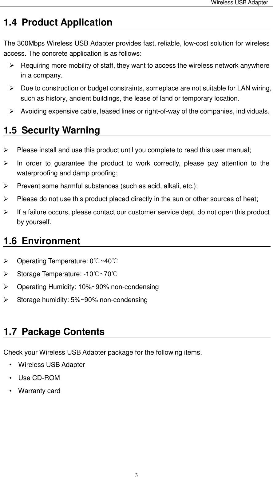                                                                                                                                                 Wireless USB Adapter   31.4  Product Application The 300Mbps Wireless USB Adapter provides fast, reliable, low-cost solution for wireless access. The concrete application is as follows:     Requiring more mobility of staff, they want to access the wireless network anywhere in a company.     Due to construction or budget constraints, someplace are not suitable for LAN wiring, such as history, ancient buildings, the lease of land or temporary location.   Avoiding expensive cable, leased lines or right-of-way of the companies, individuals.   1.5  Security Warning   Please install and use this product until you complete to read this user manual;     In  order  to  guarantee  the  product  to  work  correctly,  please  pay  attention  to  the waterproofing and damp proofing;     Prevent some harmful substances (such as acid, alkali, etc.);     Please do not use this product placed directly in the sun or other sources of heat;     If a failure occurs, please contact our customer service dept, do not open this product by yourself.   1.6  Environment   Operating Temperature: 0℃~40℃   Storage Temperature: -10℃~70℃   Operating Humidity: 10%~90% non-condensing   Storage humidity: 5%~90% non-condensing  1.7  Package Contents Check your Wireless USB Adapter package for the following items. •    Wireless USB Adapter       •    Use CD-ROM                     •    Warranty card       