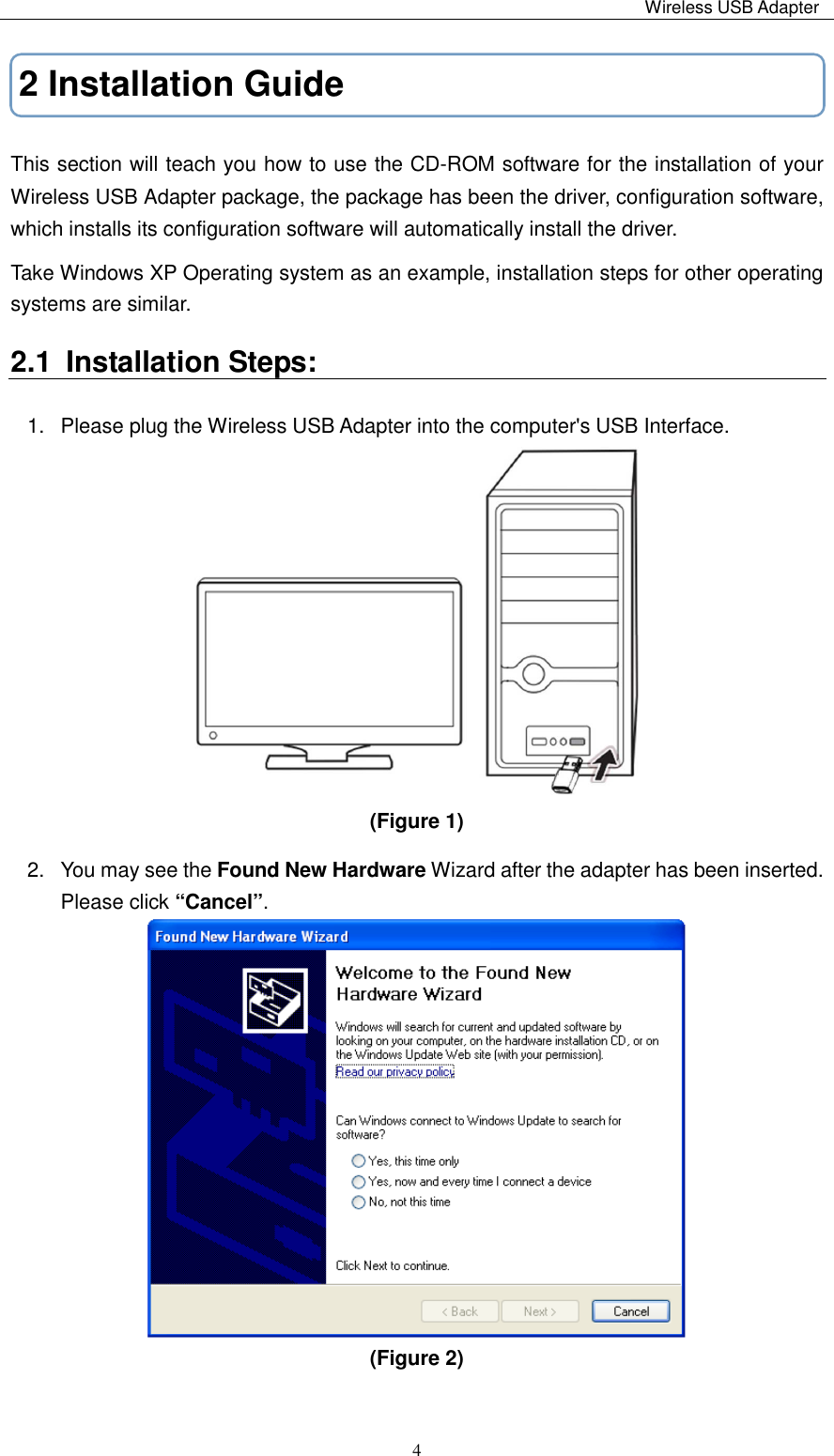                                                                                                                                                 Wireless USB Adapter   42 Installation Guide This section will teach you how to use the CD-ROM software for the installation of your   Wireless USB Adapter package, the package has been the driver, configuration software, which installs its configuration software will automatically install the driver. Take Windows XP Operating system as an example, installation steps for other operating systems are similar. 2.1  Installation Steps:             1.  Please plug the Wireless USB Adapter into the computer&apos;s USB Interface.  (Figure 1)   2.  You may see the Found New Hardware Wizard after the adapter has been inserted. Please click “Cancel”.      (Figure 2)   