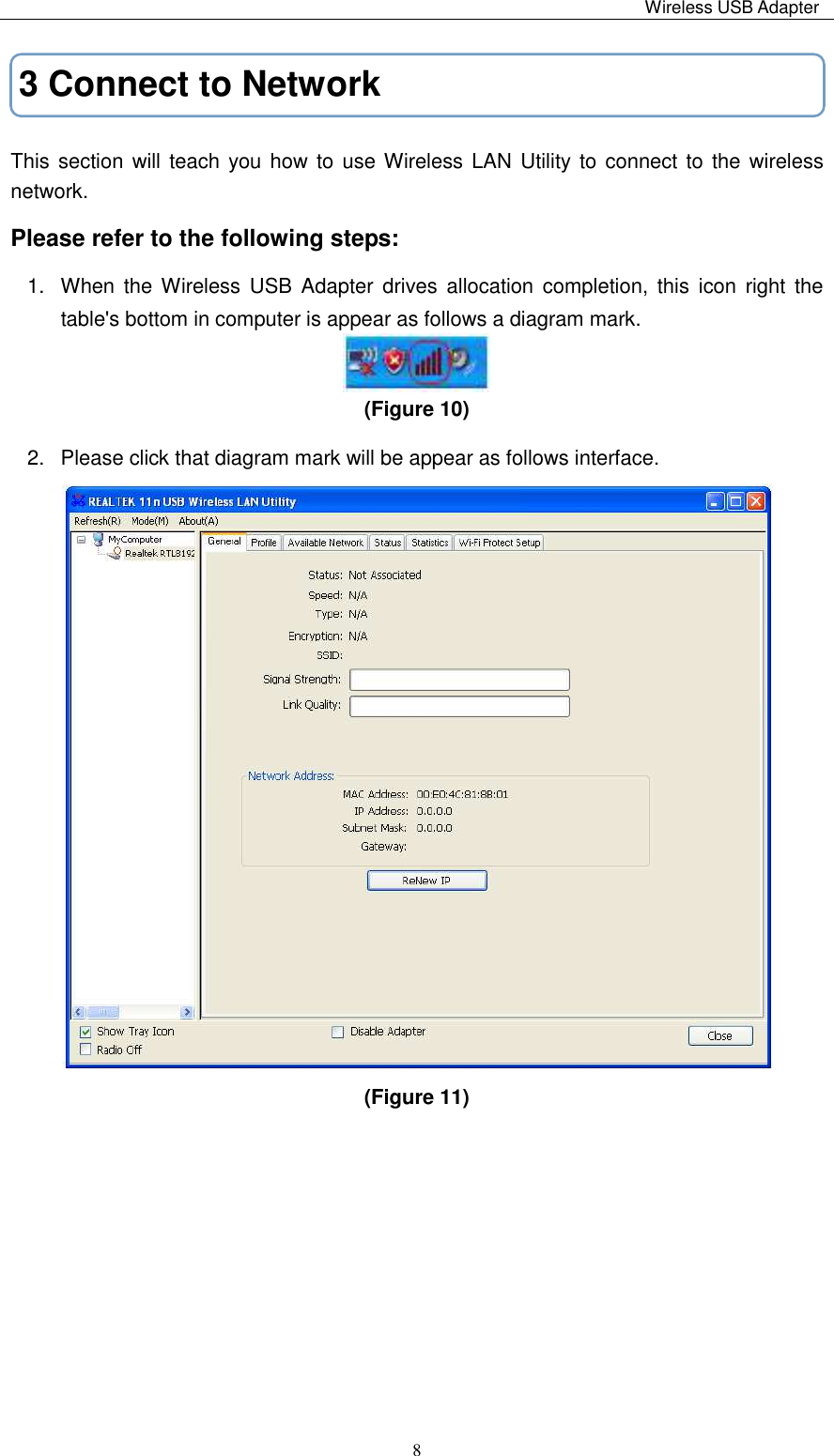                                                                                                                                                 Wireless USB Adapter   83 Connect to Network This section will teach you how to use Wireless LAN Utility to connect to the wireless network. Please refer to the following steps: 1.  When  the Wireless  USB  Adapter  drives  allocation completion, this icon right  the table&apos;s bottom in computer is appear as follows a diagram mark.  (Figure 10)   2.  Please click that diagram mark will be appear as follows interface.  (Figure 11)         