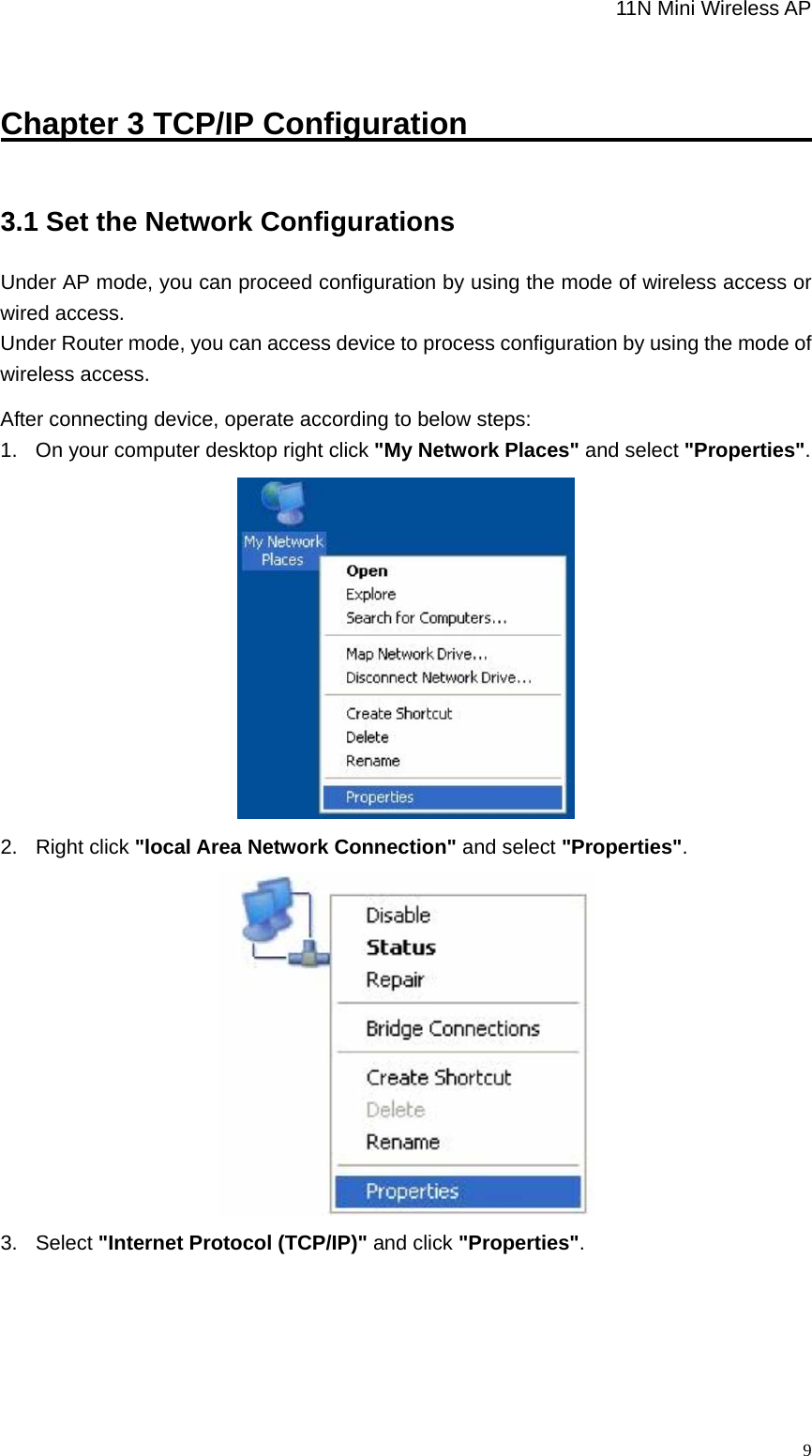                                                             11N Mini Wireless AP   9Chapter 3 TCP/IP Configuration                               3.1 Set the Network Configurations Under AP mode, you can proceed configuration by using the mode of wireless access or wired access. Under Router mode, you can access device to process configuration by using the mode of wireless access. After connecting device, operate according to below steps: 1.  On your computer desktop right click &quot;My Network Places&quot; and select &quot;Properties&quot;.  2. Right click &quot;local Area Network Connection&quot; and select &quot;Properties&quot;.  3. Select &quot;Internet Protocol (TCP/IP)&quot; and click &quot;Properties&quot;. 