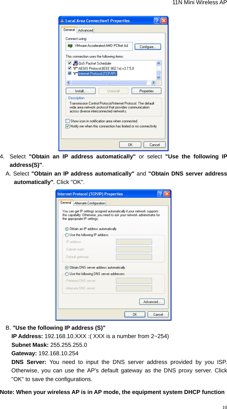                                                             11N Mini Wireless AP   10 4. Select &quot;Obtain an IP address automatically&quot; or select &quot;Use the following IP address(S)&quot;. A. Select &quot;Obtain an IP address automatically&quot; and &quot;Obtain DNS server address automatically&quot;. Click &quot;OK&quot;.  B. &quot;Use the following IP address (S)&quot;     IP Address: 192.168.10.XXX :( XXX is a number from 2~254)     Subnet Mask: 255.255.255.0     Gateway: 192.168.10.254     DNS Server: You need to input the DNS server address provided by you ISP. Otherwise, you can use the AP&apos;s default gateway as the DNS proxy server. Click &quot;OK&quot; to save the configurations. Note: When your wireless AP is in AP mode, the equipment system DHCP function 