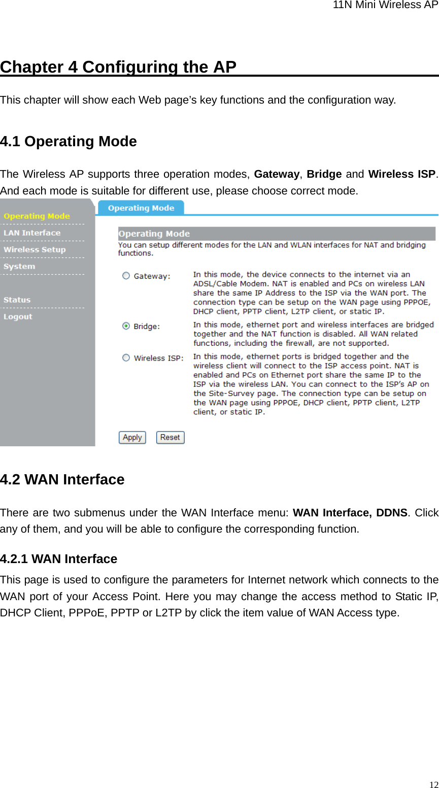                                                             11N Mini Wireless AP   12Chapter 4 Configuring the AP                                 This chapter will show each Web page’s key functions and the configuration way. 4.1 Operating Mode The Wireless AP supports three operation modes, Gateway, Bridge and Wireless ISP. And each mode is suitable for different use, please choose correct mode.  4.2 WAN Interface There are two submenus under the WAN Interface menu: WAN Interface, DDNS. Click any of them, and you will be able to configure the corresponding function. 4.2.1 WAN Interface This page is used to configure the parameters for Internet network which connects to the WAN port of your Access Point. Here you may change the access method to Static IP, DHCP Client, PPPoE, PPTP or L2TP by click the item value of WAN Access type. 