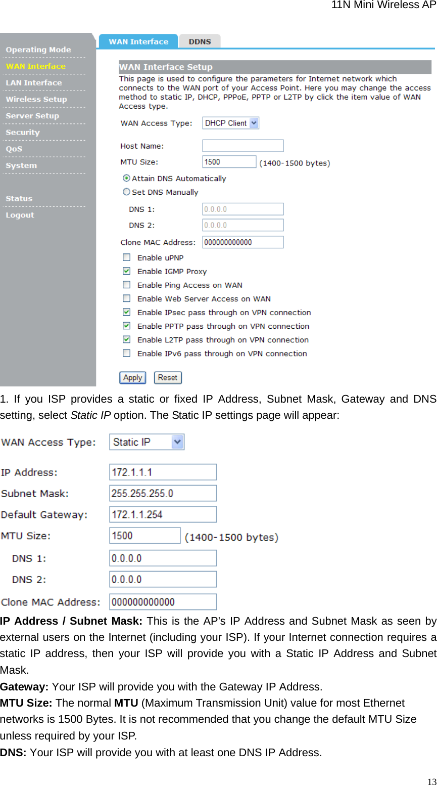                                                             11N Mini Wireless AP   131. If you ISP provides a static or fixed IP Address, Subnet Mask, Gateway and DNS setting, select Static IP option. The Static IP settings page will appear:  IP Address / Subnet Mask: This is the AP&apos;s IP Address and Subnet Mask as seen by external users on the Internet (including your ISP). If your Internet connection requires a static IP address, then your ISP will provide you with a Static IP Address and Subnet Mask.  Gateway: Your ISP will provide you with the Gateway IP Address. MTU Size: The normal MTU (Maximum Transmission Unit) value for most Ethernet networks is 1500 Bytes. It is not recommended that you change the default MTU Size unless required by your ISP.   DNS: Your ISP will provide you with at least one DNS IP Address.   