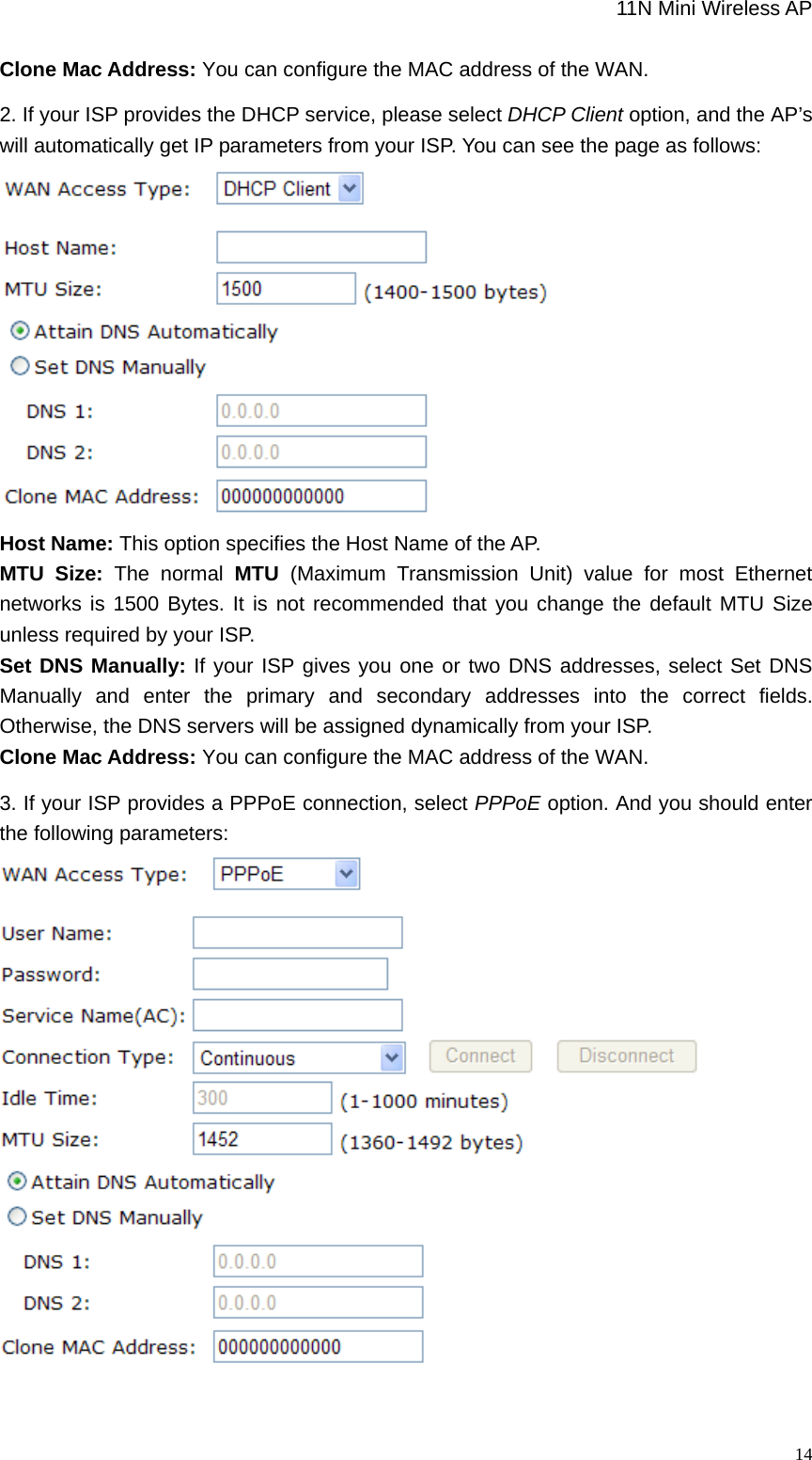                                                             11N Mini Wireless AP   14Clone Mac Address: You can configure the MAC address of the WAN. 2. If your ISP provides the DHCP service, please select DHCP Client option, and the AP’s will automatically get IP parameters from your ISP. You can see the page as follows:  Host Name: This option specifies the Host Name of the AP. MTU Size: The normal MTU  (Maximum Transmission Unit) value for most Ethernet networks is 1500 Bytes. It is not recommended that you change the default MTU Size unless required by your ISP.   Set DNS Manually: If your ISP gives you one or two DNS addresses, select Set DNS Manually and enter the primary and secondary addresses into the correct fields. Otherwise, the DNS servers will be assigned dynamically from your ISP.   Clone Mac Address: You can configure the MAC address of the WAN. 3. If your ISP provides a PPPoE connection, select PPPoE option. And you should enter the following parameters:  