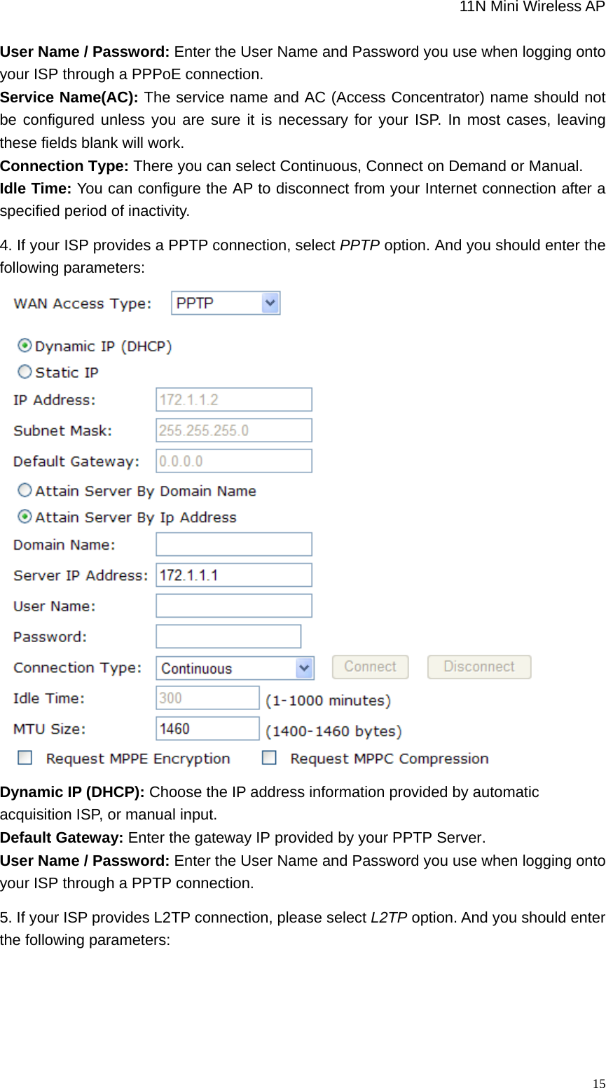                                                             11N Mini Wireless AP   15User Name / Password: Enter the User Name and Password you use when logging onto your ISP through a PPPoE connection.   Service Name(AC): The service name and AC (Access Concentrator) name should not be configured unless you are sure it is necessary for your ISP. In most cases, leaving these fields blank will work.   Connection Type: There you can select Continuous, Connect on Demand or Manual.   Idle Time: You can configure the AP to disconnect from your Internet connection after a specified period of inactivity.   4. If your ISP provides a PPTP connection, select PPTP option. And you should enter the following parameters:  Dynamic IP (DHCP): Choose the IP address information provided by automatic acquisition ISP, or manual input.   Default Gateway: Enter the gateway IP provided by your PPTP Server. User Name / Password: Enter the User Name and Password you use when logging onto your ISP through a PPTP connection.   5. If your ISP provides L2TP connection, please select L2TP option. And you should enter the following parameters: 