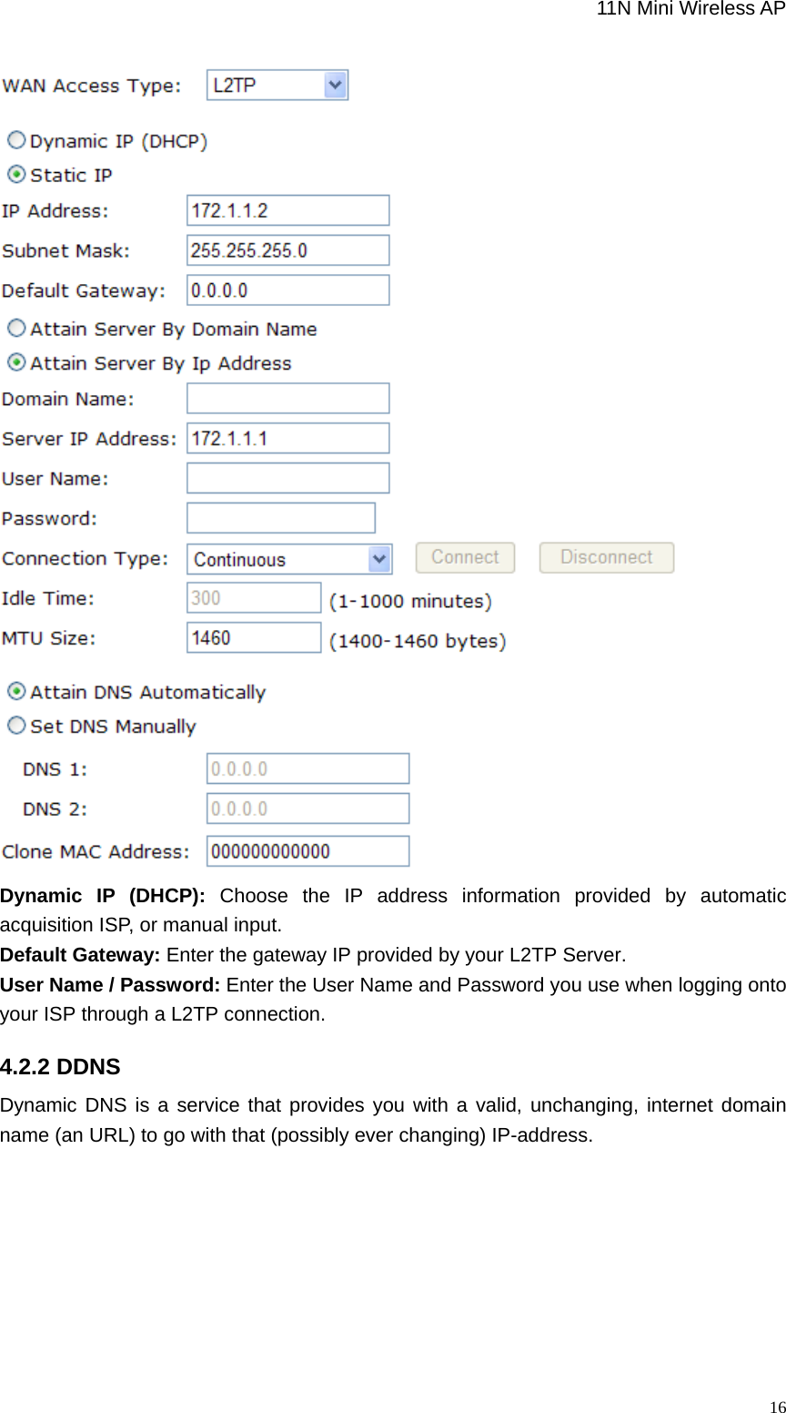                                                             11N Mini Wireless AP   16 Dynamic IP (DHCP): Choose the IP address information provided by automatic acquisition ISP, or manual input.   Default Gateway: Enter the gateway IP provided by your L2TP Server. User Name / Password: Enter the User Name and Password you use when logging onto your ISP through a L2TP connection.   4.2.2 DDNS Dynamic DNS is a service that provides you with a valid, unchanging, internet domain name (an URL) to go with that (possibly ever changing) IP-address. 