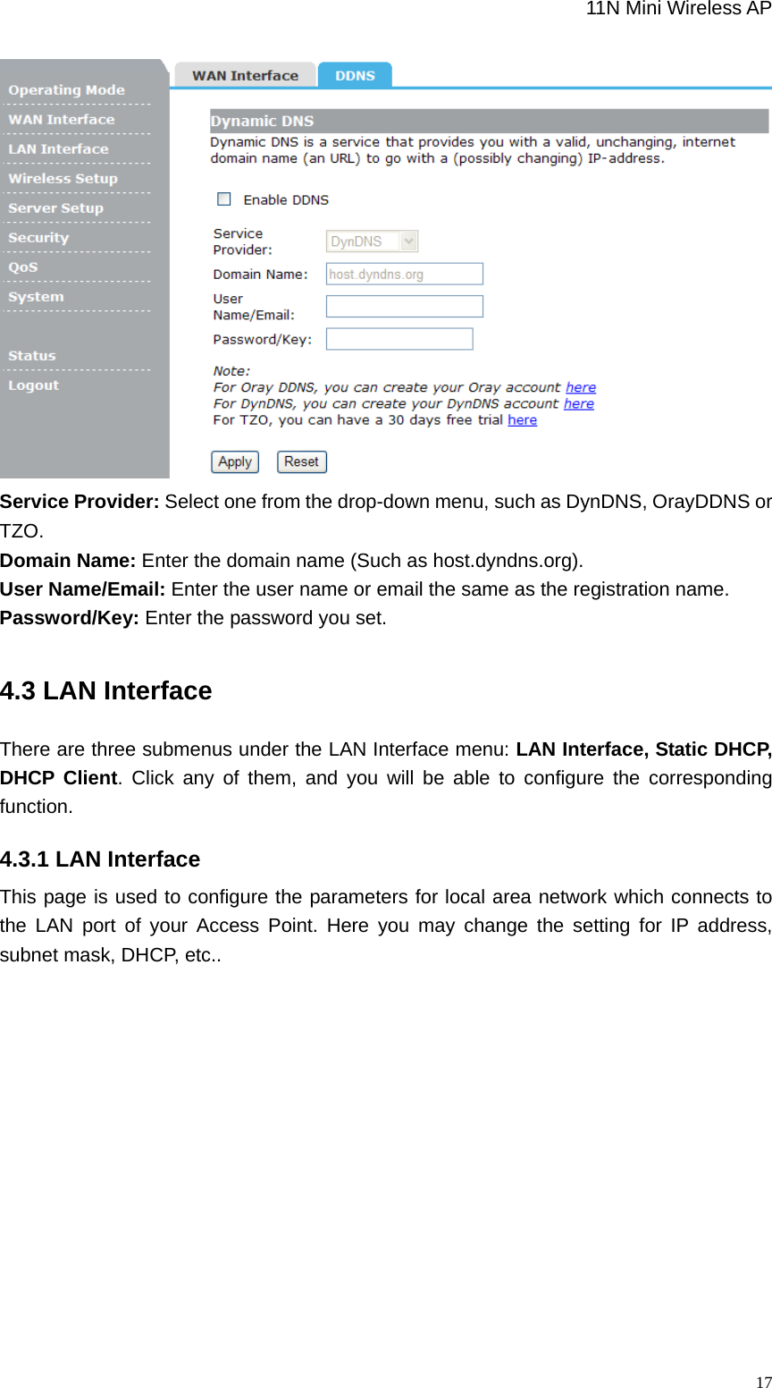                                                             11N Mini Wireless AP   17 Service Provider: Select one from the drop-down menu, such as DynDNS, OrayDDNS or TZO. Domain Name: Enter the domain name (Such as host.dyndns.org). User Name/Email: Enter the user name or email the same as the registration name. Password/Key: Enter the password you set. 4.3 LAN Interface There are three submenus under the LAN Interface menu: LAN Interface, Static DHCP, DHCP Client. Click any of them, and you will be able to configure the corresponding function. 4.3.1 LAN Interface This page is used to configure the parameters for local area network which connects to the LAN port of your Access Point. Here you may change the setting for IP address, subnet mask, DHCP, etc.. 