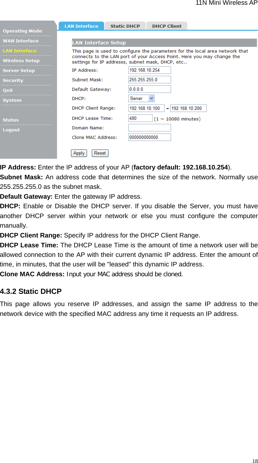                                                             11N Mini Wireless AP   18 IP Address: Enter the IP address of your AP (factory default: 192.168.10.254).  Subnet Mask: An address code that determines the size of the network. Normally use 255.255.255.0 as the subnet mask.     Default Gateway: Enter the gateway IP address.   DHCP: Enable or Disable the DHCP server. If you disable the Server, you must have another DHCP server within your network or else you must configure the computer manually.  DHCP Client Range: Specify IP address for the DHCP Client Range.   DHCP Lease Time: The DHCP Lease Time is the amount of time a network user will be allowed connection to the AP with their current dynamic IP address. Enter the amount of time, in minutes, that the user will be &quot;leased&quot; this dynamic IP address.   Clone MAC Address: Input your MAC address should be cloned.  4.3.2 Static DHCP This page allows you reserve IP addresses, and assign the same IP address to the network device with the specified MAC address any time it requests an IP address.   