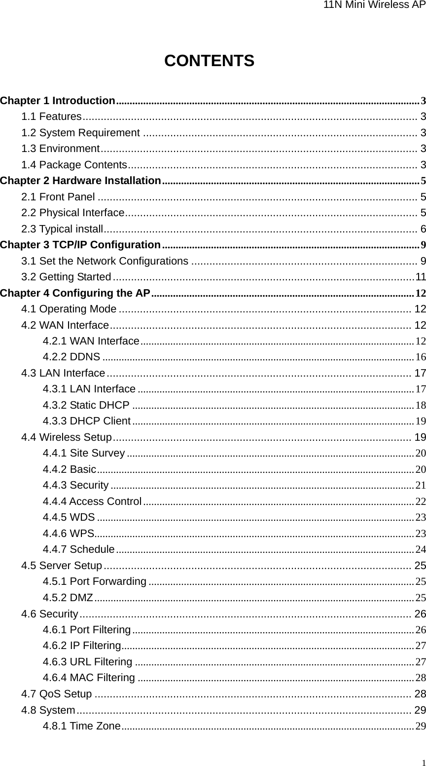                                                             11N Mini Wireless AP   1                               CONTENTS  Chapter 1 Introduction................................................................................................................3 1.1 Features............................................................................................................... 3 1.2 System Requirement ........................................................................................... 3 1.3 Environment......................................................................................................... 3 1.4 Package Contents................................................................................................ 3 Chapter 2 Hardware Installation...............................................................................................5 2.1 Front Panel .......................................................................................................... 5 2.2 Physical Interface................................................................................................. 5 2.3 Typical install........................................................................................................ 6 Chapter 3 TCP/IP Configuration...............................................................................................9 3.1 Set the Network Configurations ........................................................................... 9 3.2 Getting Started....................................................................................................11 Chapter 4 Configuring the AP.................................................................................................12 4.1 Operating Mode ................................................................................................. 12 4.2 WAN Interface.................................................................................................... 12 4.2.1 WAN Interface.....................................................................................................12 4.2.2 DDNS ...................................................................................................................16 4.3 LAN Interface..................................................................................................... 17 4.3.1 LAN Interface ......................................................................................................17 4.3.2 Static DHCP ........................................................................................................18 4.3.3 DHCP Client........................................................................................................19 4.4 Wireless Setup................................................................................................... 19 4.4.1 Site Survey ..........................................................................................................20 4.4.2 Basic.....................................................................................................................20 4.4.3 Security ................................................................................................................21 4.4.4 Access Control....................................................................................................22 4.4.5 WDS .....................................................................................................................23 4.4.6 WPS......................................................................................................................23 4.4.7 Schedule..............................................................................................................24 4.5 Server Setup...................................................................................................... 25 4.5.1 Port Forwarding ..................................................................................................25 4.5.2 DMZ......................................................................................................................25 4.6 Security.............................................................................................................. 26 4.6.1 Port Filtering........................................................................................................26 4.6.2 IP Filtering............................................................................................................27 4.6.3 URL Filtering .......................................................................................................27 4.6.4 MAC Filtering ......................................................................................................28 4.7 QoS Setup ......................................................................................................... 28 4.8 System............................................................................................................... 29 4.8.1 Time Zone............................................................................................................29 