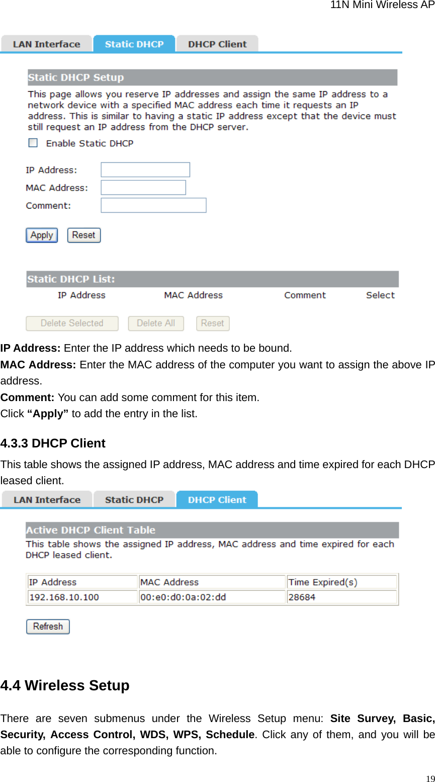                                                             11N Mini Wireless AP   19 IP Address: Enter the IP address which needs to be bound.   MAC Address: Enter the MAC address of the computer you want to assign the above IP address. Comment: You can add some comment for this item. Click “Apply” to add the entry in the list.   4.3.3 DHCP Client This table shows the assigned IP address, MAC address and time expired for each DHCP   leased client.   4.4 Wireless Setup There are seven submenus under the Wireless Setup menu: Site Survey, Basic, Security, Access Control, WDS, WPS, Schedule. Click any of them, and you will be able to configure the corresponding function. 