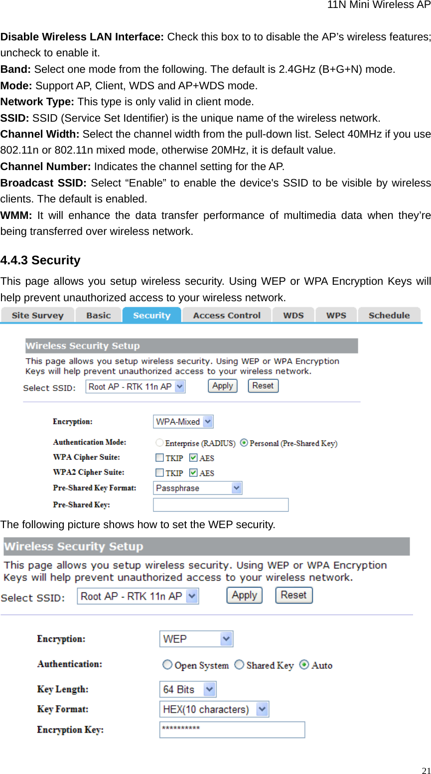                                                             11N Mini Wireless AP   21Disable Wireless LAN Interface: Check this box to to disable the AP’s wireless features; uncheck to enable it.     Band: Select one mode from the following. The default is 2.4GHz (B+G+N) mode.  Mode: Support AP, Client, WDS and AP+WDS mode. Network Type: This type is only valid in client mode. SSID: SSID (Service Set Identifier) is the unique name of the wireless network.   Channel Width: Select the channel width from the pull-down list. Select 40MHz if you use 802.11n or 802.11n mixed mode, otherwise 20MHz, it is default value. Channel Number: Indicates the channel setting for the AP. Broadcast SSID: Select “Enable” to enable the device&apos;s SSID to be visible by wireless clients. The default is enabled. WMM: It will enhance the data transfer performance of multimedia data when they’re being transferred over wireless network. 4.4.3 Security This page allows you setup wireless security. Using WEP or WPA Encryption Keys will help prevent unauthorized access to your wireless network.    The following picture shows how to set the WEP security.  