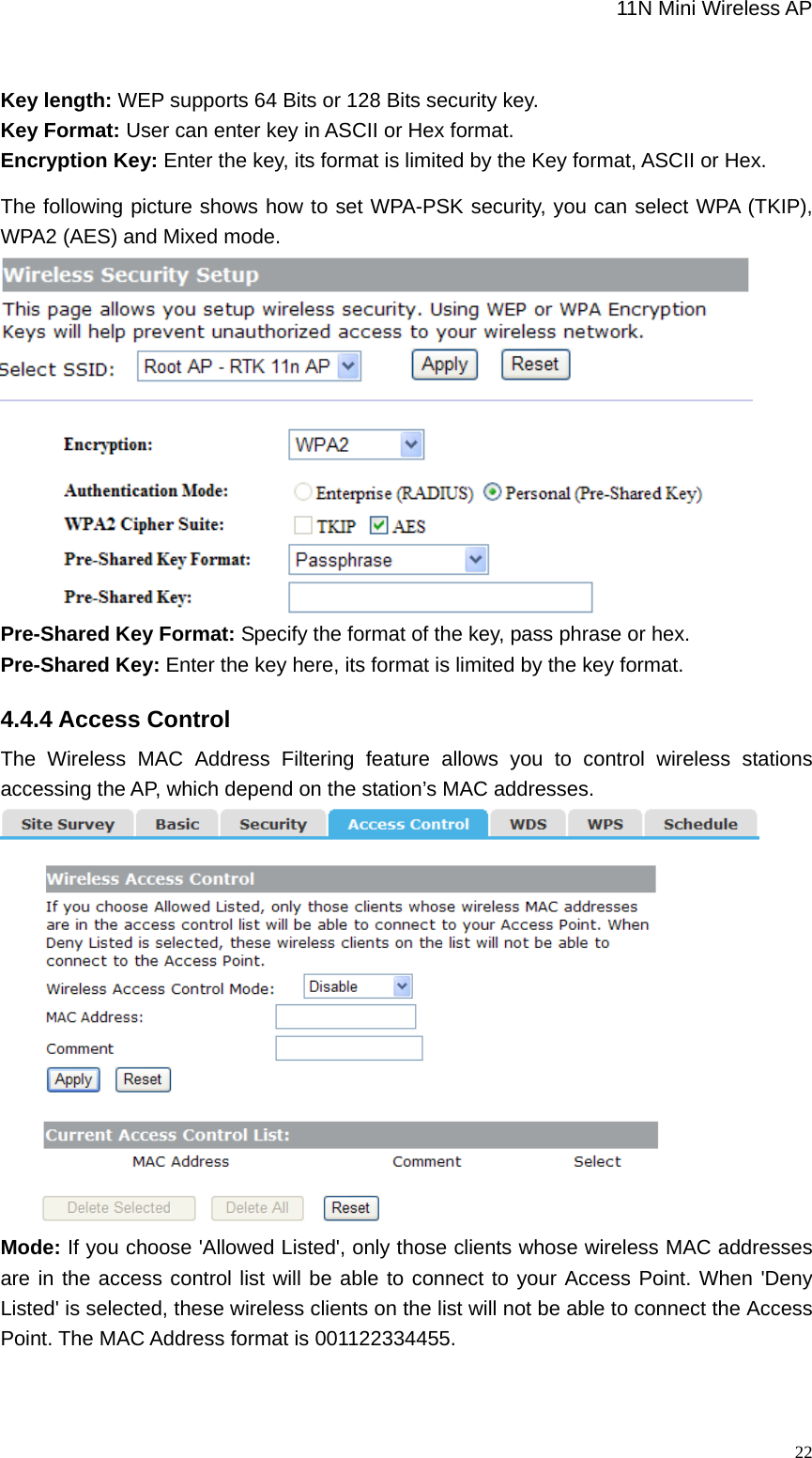                                                             11N Mini Wireless AP   22 Key length: WEP supports 64 Bits or 128 Bits security key. Key Format: User can enter key in ASCII or Hex format. Encryption Key: Enter the key, its format is limited by the Key format, ASCII or Hex. The following picture shows how to set WPA-PSK security, you can select WPA (TKIP), WPA2 (AES) and Mixed mode.    Pre-Shared Key Format: Specify the format of the key, pass phrase or hex. Pre-Shared Key: Enter the key here, its format is limited by the key format. 4.4.4 Access Control The Wireless MAC Address Filtering feature allows you to control wireless stations accessing the AP, which depend on the station’s MAC addresses.  Mode: If you choose &apos;Allowed Listed&apos;, only those clients whose wireless MAC addresses are in the access control list will be able to connect to your Access Point. When &apos;Deny Listed&apos; is selected, these wireless clients on the list will not be able to connect the Access Point. The MAC Address format is 001122334455. 