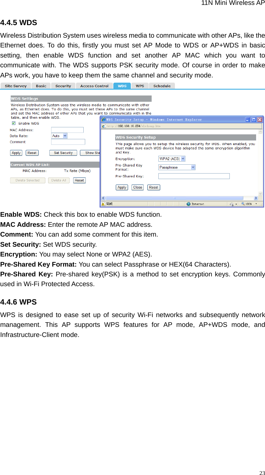                                                             11N Mini Wireless AP   234.4.5 WDS Wireless Distribution System uses wireless media to communicate with other APs, like the Ethernet does. To do this, firstly you must set AP Mode to WDS or AP+WDS in basic setting, then enable WDS function and set another AP MAC which you want to communicate with. The WDS supports PSK security mode. Of course in order to make APs work, you have to keep them the same channel and security mode.  Enable WDS: Check this box to enable WDS function. MAC Address: Enter the remote AP MAC address. Comment: You can add some comment for this item.   Set Security: Set WDS security. Encryption: You may select None or WPA2 (AES).   Pre-Shared Key Format: You can select Passphrase or HEX(64 Characters).   Pre-Shared Key: Pre-shared key(PSK) is a method to set encryption keys. Commonly used in Wi-Fi Protected Access. 4.4.6 WPS WPS is designed to ease set up of security Wi-Fi networks and subsequently network management. This AP supports WPS features for AP mode, AP+WDS mode, and Infrastructure-Client mode. 