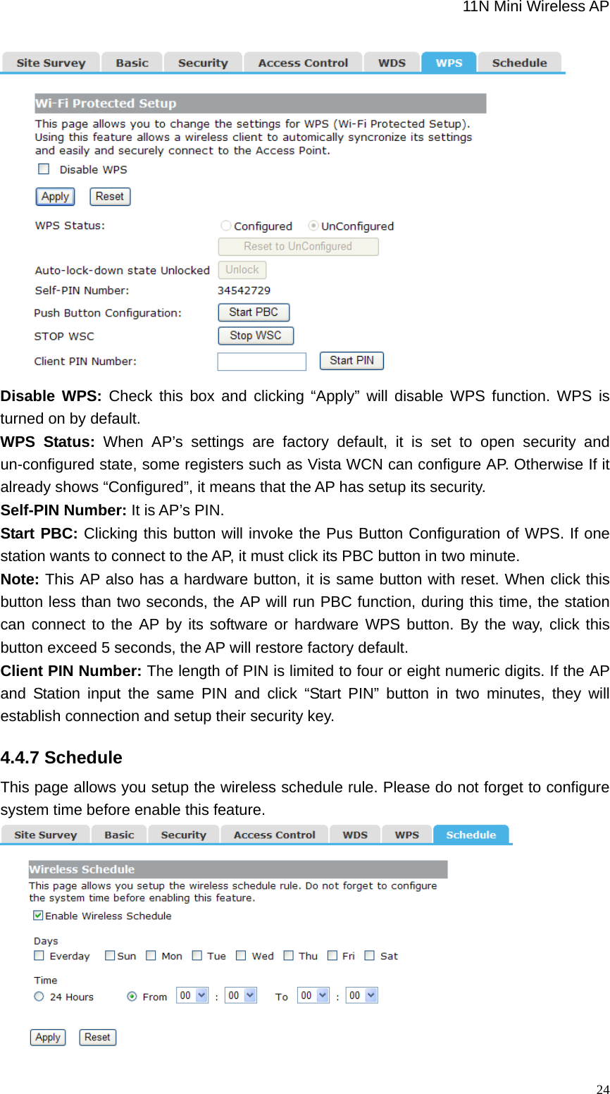                                                             11N Mini Wireless AP   24 Disable WPS: Check this box and clicking “Apply” will disable WPS function. WPS is turned on by default. WPS Status: When AP’s settings are factory default, it is set to open security and un-configured state, some registers such as Vista WCN can configure AP. Otherwise If it already shows “Configured”, it means that the AP has setup its security.   Self-PIN Number: It is AP’s PIN.   Start PBC: Clicking this button will invoke the Pus Button Configuration of WPS. If one station wants to connect to the AP, it must click its PBC button in two minute.   Note: This AP also has a hardware button, it is same button with reset. When click this button less than two seconds, the AP will run PBC function, during this time, the station can connect to the AP by its software or hardware WPS button. By the way, click this button exceed 5 seconds, the AP will restore factory default.   Client PIN Number: The length of PIN is limited to four or eight numeric digits. If the AP and Station input the same PIN and click “Start PIN” button in two minutes, they will establish connection and setup their security key. 4.4.7 Schedule This page allows you setup the wireless schedule rule. Please do not forget to configure system time before enable this feature.  