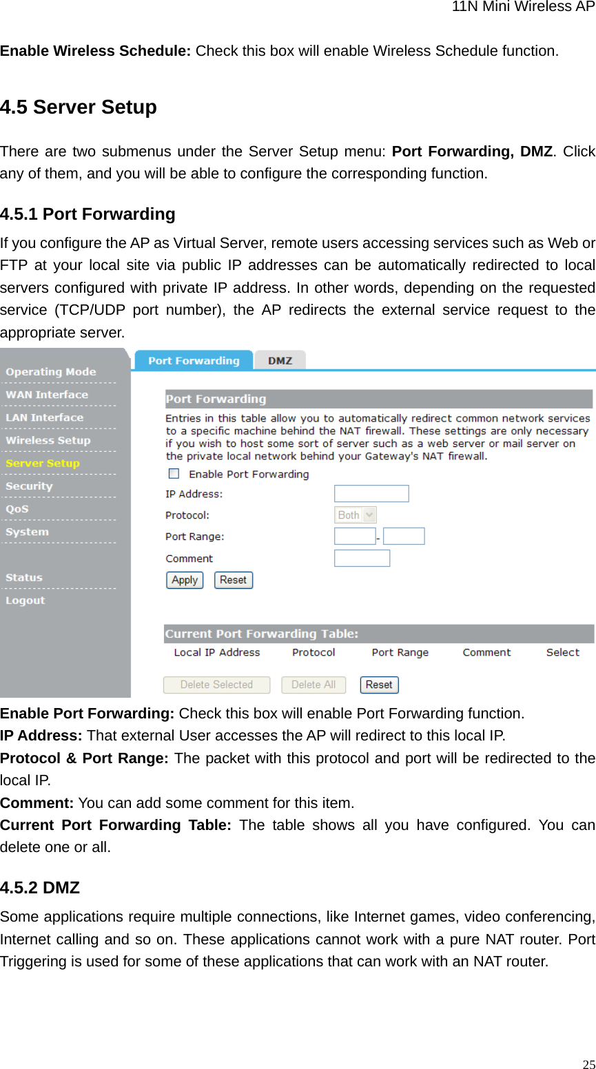                                                             11N Mini Wireless AP   25Enable Wireless Schedule: Check this box will enable Wireless Schedule function.   4.5 Server Setup There are two submenus under the Server Setup menu: Port Forwarding, DMZ. Click any of them, and you will be able to configure the corresponding function. 4.5.1 Port Forwarding If you configure the AP as Virtual Server, remote users accessing services such as Web or FTP at your local site via public IP addresses can be automatically redirected to local servers configured with private IP address. In other words, depending on the requested service (TCP/UDP port number), the AP redirects the external service request to the appropriate server.  Enable Port Forwarding: Check this box will enable Port Forwarding function.   IP Address: That external User accesses the AP will redirect to this local IP.   Protocol &amp; Port Range: The packet with this protocol and port will be redirected to the local IP.   Comment: You can add some comment for this item.   Current Port Forwarding Table: The table shows all you have configured. You can delete one or all. 4.5.2 DMZ Some applications require multiple connections, like Internet games, video conferencing, Internet calling and so on. These applications cannot work with a pure NAT router. Port Triggering is used for some of these applications that can work with an NAT router. 
