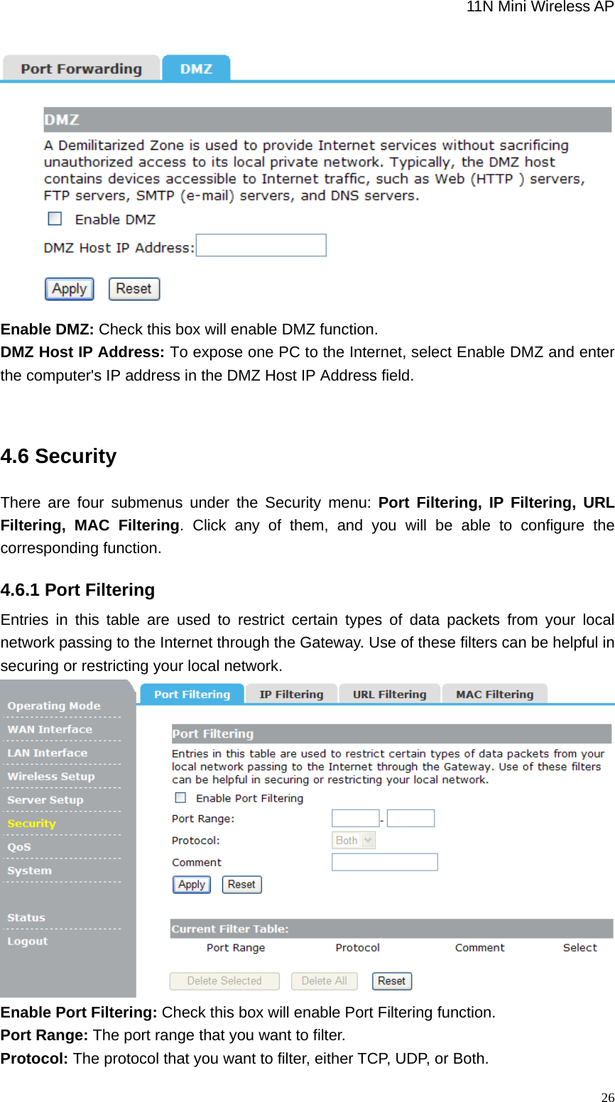                                                             11N Mini Wireless AP   26 Enable DMZ: Check this box will enable DMZ function.   DMZ Host IP Address: To expose one PC to the Internet, select Enable DMZ and enter the computer&apos;s IP address in the DMZ Host IP Address field.  4.6 Security There are four submenus under the Security menu: Port Filtering, IP Filtering, URL Filtering, MAC Filtering. Click any of them, and you will be able to configure the corresponding function. 4.6.1 Port Filtering Entries in this table are used to restrict certain types of data packets from your local network passing to the Internet through the Gateway. Use of these filters can be helpful in securing or restricting your local network.    Enable Port Filtering: Check this box will enable Port Filtering function. Port Range: The port range that you want to filter. Protocol: The protocol that you want to filter, either TCP, UDP, or Both. 