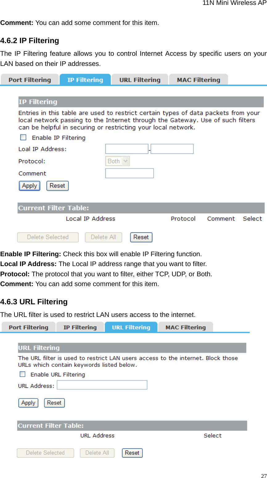                                                             11N Mini Wireless AP   27Comment: You can add some comment for this item. 4.6.2 IP Filtering The IP Filtering feature allows you to control Internet Access by specific users on your LAN based on their IP addresses.    Enable IP Filtering: Check this box will enable IP Filtering function. Local IP Address: The Local IP address range that you want to filter. Protocol: The protocol that you want to filter, either TCP, UDP, or Both. Comment: You can add some comment for this item. 4.6.3 URL Filtering The URL filter is used to restrict LAN users access to the internet.    