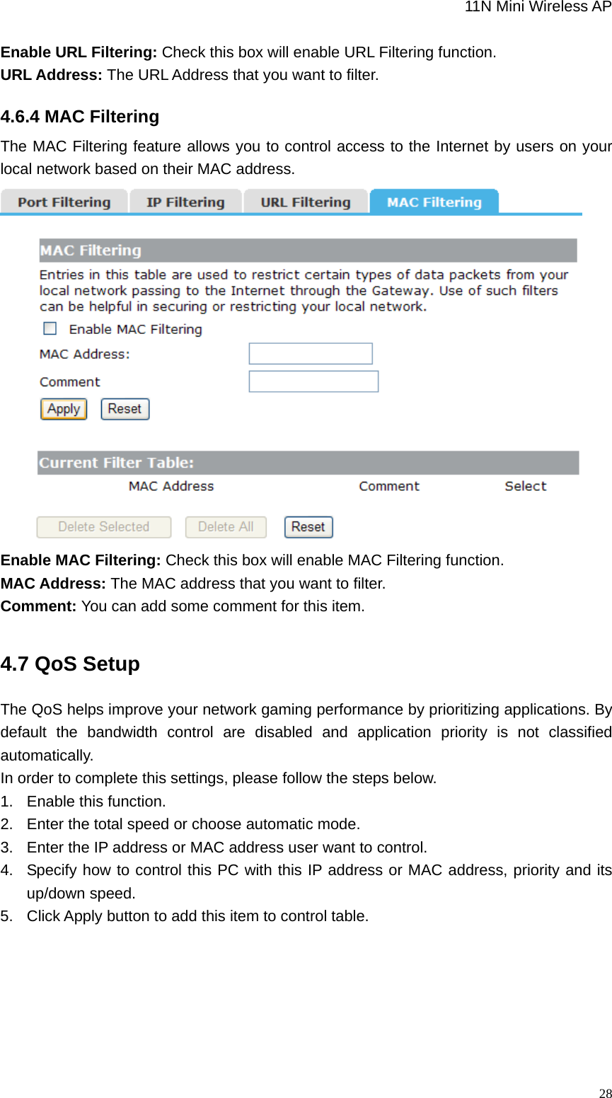                                                             11N Mini Wireless AP   28Enable URL Filtering: Check this box will enable URL Filtering function. URL Address: The URL Address that you want to filter. 4.6.4 MAC Filtering The MAC Filtering feature allows you to control access to the Internet by users on your local network based on their MAC address.  Enable MAC Filtering: Check this box will enable MAC Filtering function. MAC Address: The MAC address that you want to filter. Comment: You can add some comment for this item. 4.7 QoS Setup The QoS helps improve your network gaming performance by prioritizing applications. By default the bandwidth control are disabled and application priority is not classified automatically. In order to complete this settings, please follow the steps below. 1.  Enable this function. 2.  Enter the total speed or choose automatic mode. 3.  Enter the IP address or MAC address user want to control. 4.  Specify how to control this PC with this IP address or MAC address, priority and its up/down speed.   5.  Click Apply button to add this item to control table. 