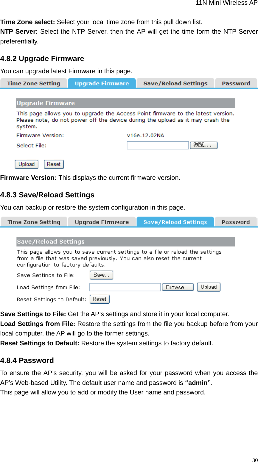                                                             11N Mini Wireless AP   30Time Zone select: Select your local time zone from this pull down list. NTP Server: Select the NTP Server, then the AP will get the time form the NTP Server preferentially. 4.8.2 Upgrade Firmware You can upgrade latest Firmware in this page.  Firmware Version: This displays the current firmware version. 4.8.3 Save/Reload Settings You can backup or restore the system configuration in this page.   Save Settings to File: Get the AP’s settings and store it in your local computer.   Load Settings from File: Restore the settings from the file you backup before from your local computer, the AP will go to the former settings.   Reset Settings to Default: Restore the system settings to factory default. 4.8.4 Password To ensure the AP’s security, you will be asked for your password when you access the AP’s Web-based Utility. The default user name and password is “admin”.  This page will allow you to add or modify the User name and password. 