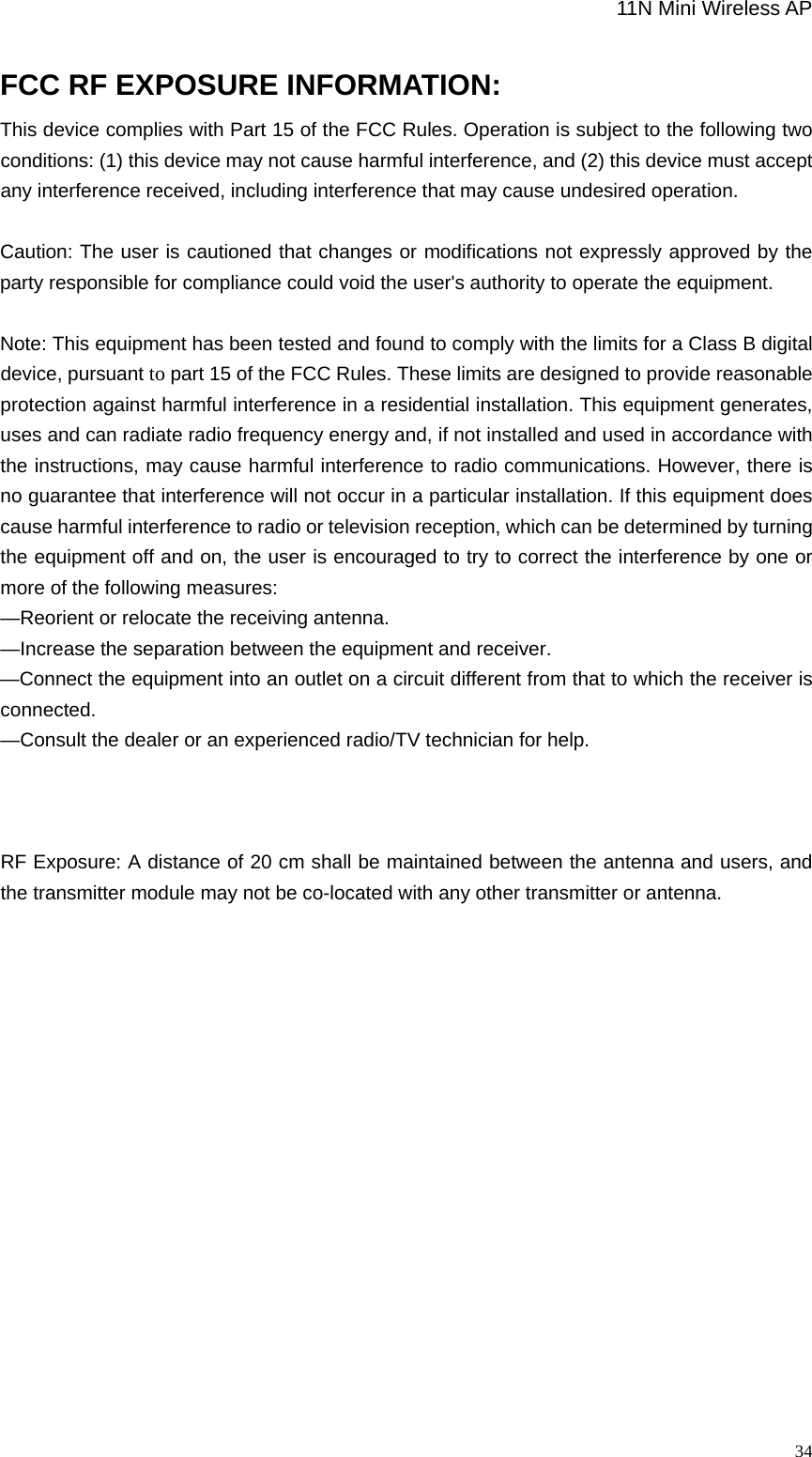                                                             11N Mini Wireless AP   34FCC RF EXPOSURE INFORMATION: This device complies with Part 15 of the FCC Rules. Operation is subject to the following two conditions: (1) this device may not cause harmful interference, and (2) this device must accept any interference received, including interference that may cause undesired operation.  Caution: The user is cautioned that changes or modifications not expressly approved by the party responsible for compliance could void the user&apos;s authority to operate the equipment.  Note: This equipment has been tested and found to comply with the limits for a Class B digital device, pursuant to part 15 of the FCC Rules. These limits are designed to provide reasonable protection against harmful interference in a residential installation. This equipment generates, uses and can radiate radio frequency energy and, if not installed and used in accordance with the instructions, may cause harmful interference to radio communications. However, there is no guarantee that interference will not occur in a particular installation. If this equipment does cause harmful interference to radio or television reception, which can be determined by turning the equipment off and on, the user is encouraged to try to correct the interference by one or more of the following measures: —Reorient or relocate the receiving antenna. —Increase the separation between the equipment and receiver. —Connect the equipment into an outlet on a circuit different from that to which the receiver is connected. —Consult the dealer or an experienced radio/TV technician for help.    RF Exposure: A distance of 20 cm shall be maintained between the antenna and users, and the transmitter module may not be co-located with any other transmitter or antenna.                 