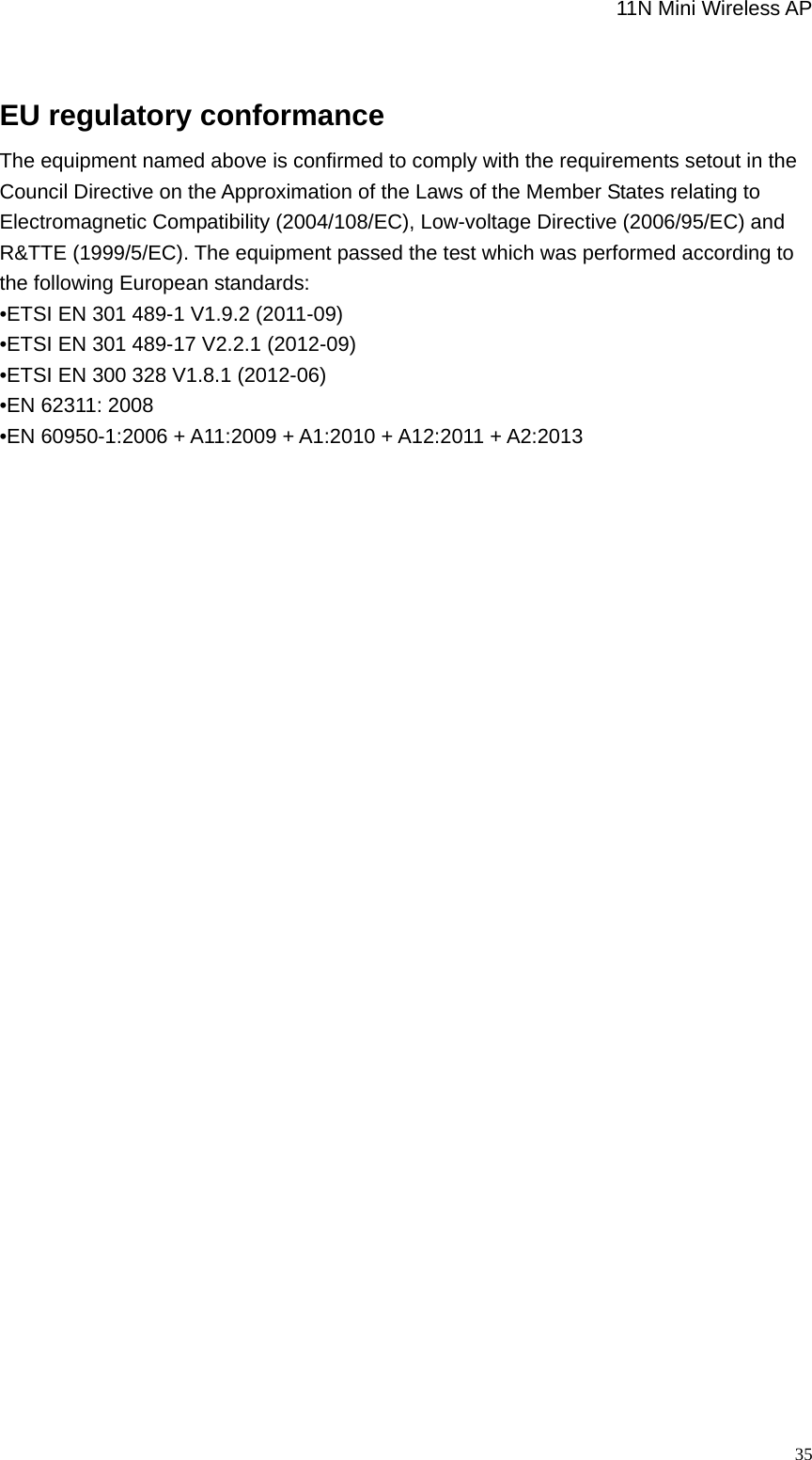                                                             11N Mini Wireless AP   35 EU regulatory conformance   The equipment named above is confirmed to comply with the requirements setout in the Council Directive on the Approximation of the Laws of the Member States relating to Electromagnetic Compatibility (2004/108/EC), Low-voltage Directive (2006/95/EC) and R&amp;TTE (1999/5/EC). The equipment passed the test which was performed according to the following European standards: •ETSI EN 301 489-1 V1.9.2 (2011-09) •ETSI EN 301 489-17 V2.2.1 (2012-09) •ETSI EN 300 328 V1.8.1 (2012-06) •EN 62311: 2008 •EN 60950-1:2006 + A11:2009 + A1:2010 + A12:2011 + A2:2013          