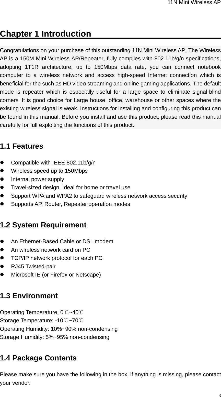                                                             11N Mini Wireless AP   3Chapter 1 Introduction                                  Congratulations on your purchase of this outstanding 11N Mini Wireless AP. The Wireless AP is a 150M Mini Wireless AP/Repeater, fully complies with 802.11b/g/n specifications, adopting 1T1R architecture, up to 150Mbps data rate, you can connect notebook computer to a wireless network and access high-speed Internet connection which is beneficial for the such as HD video streaming and online gaming applications. The default mode is repeater which is especially useful for a large space to eliminate signal-blind corners. It is good choice for Large house, office, warehouse or other spaces where the existing wireless signal is weak. Instructions for installing and configuring this product can be found in this manual. Before you install and use this product, please read this manual carefully for full exploiting the functions of this product. 1.1 Features z  Compatible with IEEE 802.11b/g/n z  Wireless speed up to 150Mbps z  Internal power supply z  Travel-sized design, Ideal for home or travel use z  Support WPA and WPA2 to safeguard wireless network access security z  Supports AP, Router, Repeater operation modes 1.2 System Requirement   z  An Ethernet-Based Cable or DSL modem   z  An wireless network card on PC   z  TCP/IP network protocol for each PC   z RJ45 Twisted-pair  z  Microsoft IE (or Firefox or Netscape)   1.3 Environment Operating Temperature: 0 ~40℃℃ Storage Temperature: -10 ~70℃℃ Operating Humidity: 10%~90% non-condensing Storage Humidity: 5%~95% non-condensing   1.4 Package Contents Please make sure you have the following in the box, if anything is missing, please contact your vendor. 