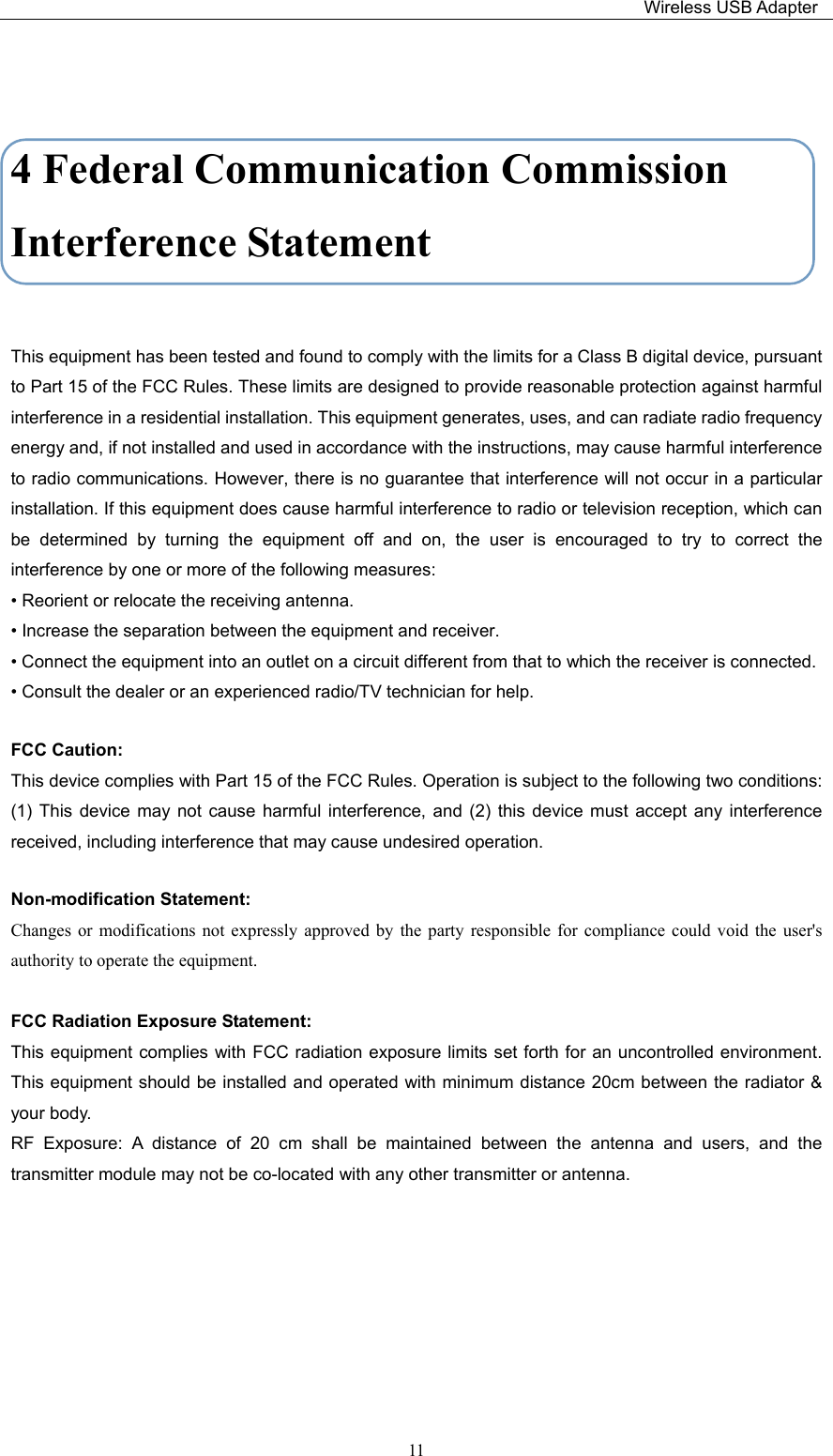                                                                         Wireless USB Adapter   11 4 Federal Communication Commission Interference Statement  This equipment has been tested and found to comply with the limits for a Class B digital device, pursuant to Part 15 of the FCC Rules. These limits are designed to provide reasonable protection against harmful interference in a residential installation. This equipment generates, uses, and can radiate radio frequency energy and, if not installed and used in accordance with the instructions, may cause harmful interference to radio communications. However, there is no guarantee that interference will not occur in a particular installation. If this equipment does cause harmful interference to radio or television reception, which can be  determined  by  turning  the  equipment  off  and  on,  the  user  is  encouraged  to  try  to  correct  the interference by one or more of the following measures: • Reorient or relocate the receiving antenna. • Increase the separation between the equipment and receiver. • Connect the equipment into an outlet on a circuit different from that to which the receiver is connected. • Consult the dealer or an experienced radio/TV technician for help. FCC Caution: This device complies with Part 15 of the FCC Rules. Operation is subject to the following two conditions: (1)  This  device  may  not  cause  harmful  interference,  and  (2)  this  device  must  accept  any interference received, including interference that may cause undesired operation. Non-modification Statement: Changes  or  modifications not  expressly  approved  by  the  party  responsible  for  compliance  could  void  the  user&apos;s authority to operate the equipment.  FCC Radiation Exposure Statement: This equipment complies with FCC radiation exposure limits set forth for an uncontrolled environment. This equipment should be installed and operated  with minimum distance 20cm between the radiator &amp; your body. RF  Exposure:  A  distance  of  20  cm  shall  be  maintained  between  the  antenna  and  users,  and  the transmitter module may not be co-located with any other transmitter or antenna.  