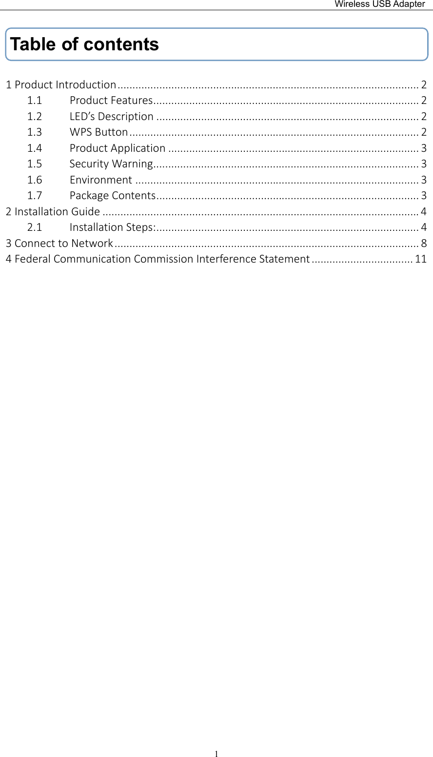                                                                         Wireless USB Adapter   1Table of contents 1ProductIntroduction.....................................................................................................21.1 ProductFeatures.........................................................................................21.2 LED’sDescription........................................................................................21.3 WPSButton.................................................................................................21.4 ProductApplication....................................................................................31.5 SecurityWarning.........................................................................................31.6 Environment...............................................................................................31.7 PackageContents........................................................................................32InstallationGuide..........................................................................................................42.1 InstallationSteps:........................................................................................43ConnecttoNetwork......................................................................................................84FederalCommunicationCommissionInterferenceStatement..................................11                