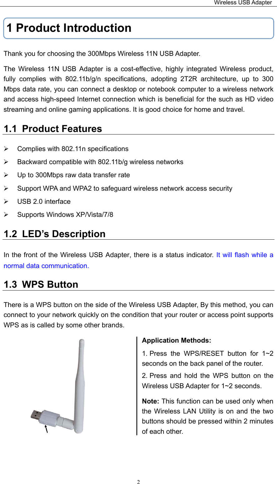                                                                         Wireless USB Adapter   21 Product Introduction Thank you for choosing the 300Mbps Wireless 11N USB Adapter. The  Wireless  11N  USB  Adapter  is  a  cost-effective,  highly  integrated  Wireless  product, fully  complies  with  802.11b/g/n  specifications,  adopting  2T2R  architecture,  up  to  300 Mbps data rate, you can connect a desktop or notebook computer to a wireless network and access high-speed Internet connection which is beneficial for the such as HD video streaming and online gaming applications. It is good choice for home and travel. 1.1  Product Features   Complies with 802.11n specifications   Backward compatible with 802.11b/g wireless networks   Up to 300Mbps raw data transfer rate    Support WPA and WPA2 to safeguard wireless network access security   USB 2.0 interface   Supports Windows XP/Vista/7/8 1.2  LED’s Description   In the front of the Wireless USB Adapter, there is a status indicator. It will  flash while a normal data communication. 1.3  WPS Button There is a WPS button on the side of the Wireless USB Adapter, By this method, you can connect to your network quickly on the condition that your router or access point supports WPS as is called by some other brands. Application Methods: 1. Press  the  WPS/RESET  button  for  1~2 seconds on the back panel of the router. 2. Press  and  hold  the  WPS  button  on  the Wireless USB Adapter for 1~2 seconds. Note: This function can be used only when the  Wireless  LAN Utility  is  on  and  the two buttons should be pressed within 2 minutes of each other.     