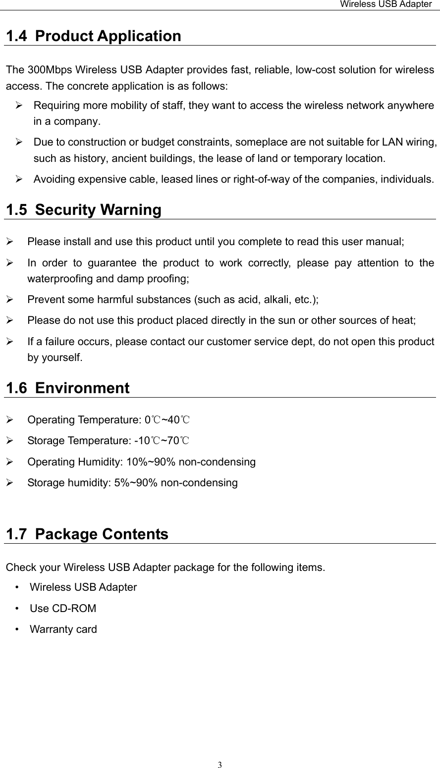                                                                         Wireless USB Adapter   31.4  Product Application The 300Mbps Wireless USB Adapter provides fast, reliable, low-cost solution for wireless access. The concrete application is as follows:     Requiring more mobility of staff, they want to access the wireless network anywhere in a company.     Due to construction or budget constraints, someplace are not suitable for LAN wiring, such as history, ancient buildings, the lease of land or temporary location.   Avoiding expensive cable, leased lines or right-of-way of the companies, individuals.   1.5  Security Warning   Please install and use this product until you complete to read this user manual;     In  order  to  guarantee  the  product  to  work  correctly,  please  pay  attention  to  the waterproofing and damp proofing;     Prevent some harmful substances (such as acid, alkali, etc.);     Please do not use this product placed directly in the sun or other sources of heat;     If a failure occurs, please contact our customer service dept, do not open this product by yourself.   1.6  Environment   Operating Temperature: 0℃~40℃   Storage Temperature: -10℃~70℃   Operating Humidity: 10%~90% non-condensing   Storage humidity: 5%~90% non-condensing  1.7  Package Contents Check your Wireless USB Adapter package for the following items. •    Wireless USB Adapter     •  Use CD-ROM           •  Warranty card      