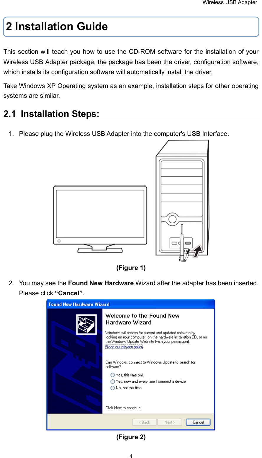                                                                         Wireless USB Adapter   42 Installation Guide This section will teach you how to use the CD-ROM software for the installation of your   Wireless USB Adapter package, the package has been the driver, configuration software, which installs its configuration software will automatically install the driver. Take Windows XP Operating system as an example, installation steps for other operating systems are similar. 2.1  Installation Steps:             1.  Please plug the Wireless USB Adapter into the computer&apos;s USB Interface.  (Figure 1)   2.  You may see the Found New Hardware Wizard after the adapter has been inserted. Please click “Cancel”.    (Figure 2)   