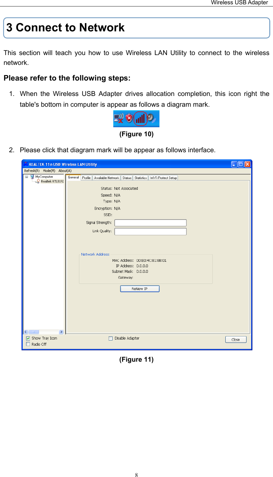                                                                         Wireless USB Adapter   83 Connect to Network This  section  will  teach  you  how  to  use  Wireless  LAN  Utility  to  connect  to  the  wireless network. Please refer to the following steps: 1.  When  the  Wireless  USB  Adapter  drives  allocation  completion,  this  icon  right  the table&apos;s bottom in computer is appear as follows a diagram mark.  (Figure 10)   2.  Please click that diagram mark will be appear as follows interface.  (Figure 11)         