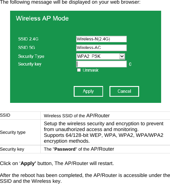 The following message will be displayed on your web browser:    SSID   Wireless SSID of the AP/Router Security type Setup the wireless security and encryption to prevent from unauthorized access and monitoring.  Supports 64/128-bit WEP, WPA, WPA2, WPA/WPA2 encryption methods. Security key  The &quot;Password&quot; of the AP/Router  Click on ‘Apply’ button, The AP/Router will restart.   After the reboot has been completed, the AP/Router is accessible under the SSID and the Wireless key.    