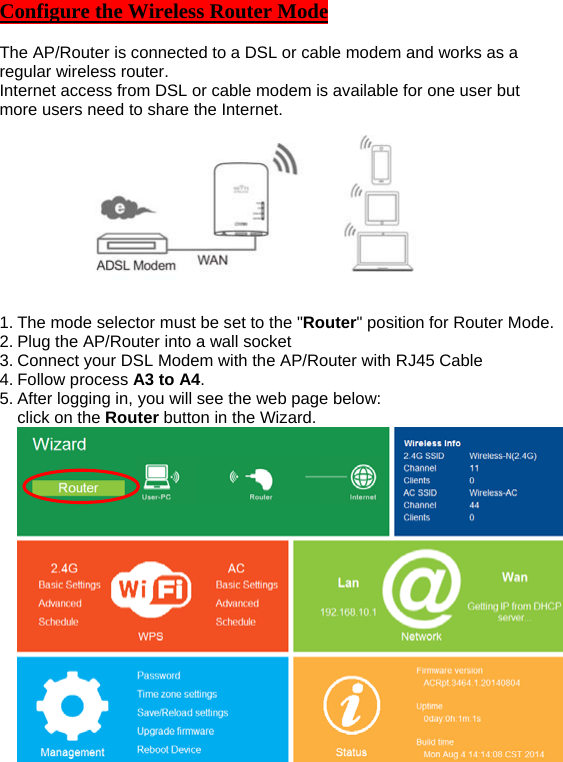 Configure the Wireless Router Mode  The AP/Router is connected to a DSL or cable modem and works as a regular wireless router. Internet access from DSL or cable modem is available for one user but more users need to share the Internet.  1. The mode selector must be set to the &quot;Router&quot; position for Router Mode. 2. Plug the AP/Router into a wall socket 3. Connect your DSL Modem with the AP/Router with RJ45 Cable 4. Follow process A3 to A4. 5. After logging in, you will see the web page below:   click on the Router button in the Wizard.  