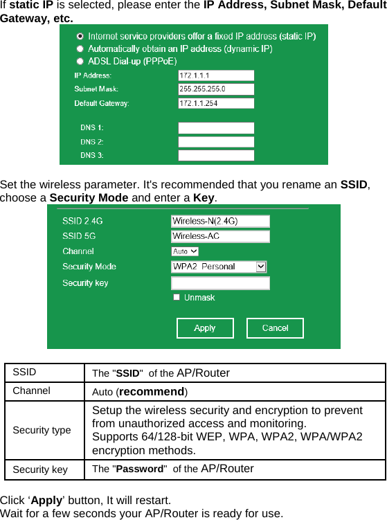 If static IP is selected, please enter the IP Address, Subnet Mask, Default Gateway, etc.   Set the wireless parameter. It&apos;s recommended that you rename an SSID, choose a Security Mode and enter a Key.     Click ‘Apply’ button, It will restart.  Wait for a few seconds your AP/Router is ready for use.      SSID   The &quot;SSID&quot;  of the AP/Router Channel  Auto (recommend) Security type Setup the wireless security and encryption to prevent from unauthorized access and monitoring.  Supports 64/128-bit WEP, WPA, WPA2, WPA/WPA2 encryption methods. Security key  The &quot;Password&quot;  of the AP/Router 