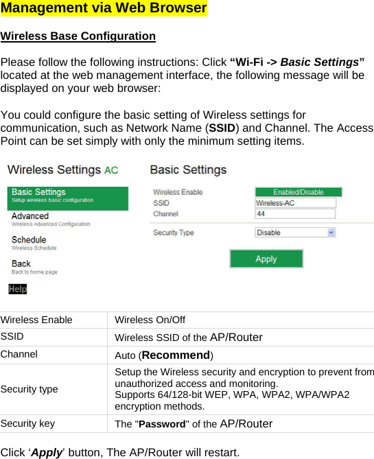 Management via Web Browser   Wireless Base Configuration   Please follow the following instructions: Click “Wi-Fi -&gt; Basic Settings” located at the web management interface, the following message will be displayed on your web browser:  You could configure the basic setting of Wireless settings for communication, such as Network Name (SSID) and Channel. The Access Point can be set simply with only the minimum setting items.    Wireless Enable  Wireless On/Off SSID  Wireless SSID of the AP/Router Channel  Auto (Recommend) Security type Setup the Wireless security and encryption to prevent from unauthorized access and monitoring.  Supports 64/128-bit WEP, WPA, WPA2, WPA/WPA2 encryption methods. Security key  The &quot;Password&quot; of the AP/Router  Click ‘Apply’ button, The AP/Router will restart. 