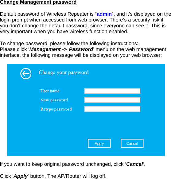 Change Management password  Default password of Wireless Repeater is “admin”, and it’s displayed on the login prompt when accessed from web browser. There’s a security risk if you don’t change the default password, since everyone can see it. This is very important when you have wireless function enabled.  To change password, please follow the following instructions: Please click ‘Management -&gt; Password’ menu on the web management interface, the following message will be displayed on your web browser:    If you want to keep original password unchanged, click ‘Cancel‘.  Click ‘Apply’ button, The AP/Router will log off.   